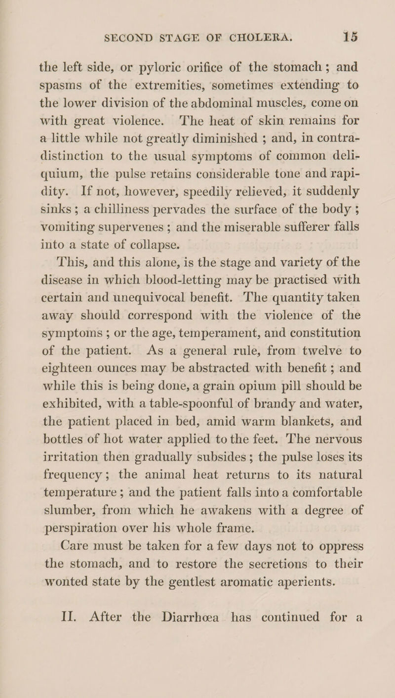 the left side, or pyloric orifice of the stomach; and spasms of the extremities, sometimes extending to the lower division of the abdominal muscles, come on with great violence. The heat of skin remains for a little while not greatly diminished ; and, in contra¬ distinction to the usual symptoms of common deli- quium, the pulse retains considerable tone and rapi¬ dity. If not, however, speedily relieved, it suddenly sinks ; a chilliness pervades the surface of the body ; vomiting supervenes ; and the miserable sufferer falls into a state of collapse. This, and this alone, is the stage and variety of the disease in which blood-letting may be practised with certain and unequivocal benefit. The quantity taken away should correspond with the violence of the symptoms ; or the age, temperament, and constitution of the patient. As a general rule, from twelve to eighteen ounces may be abstracted with benefit; and while this is being done, a grain opium pill should be exhibited, with a table-spoonful of brandy and water, the patient placed in bed, amid warm blankets, and bottles of hot water applied to the feet. The nervous irritation then gradually subsides ; the pulse loses its frequency; the animal heat returns to its natural temperature ; and the patient falls into a comfortable slumber, from which he awakens with a degree of perspiration over his whole frame. Care must be taken for a few days not to oppress the stomach, and to restore the secretions to their wonted state by the gentlest aromatic aperients. II. After the Diarrhoea has continued for a