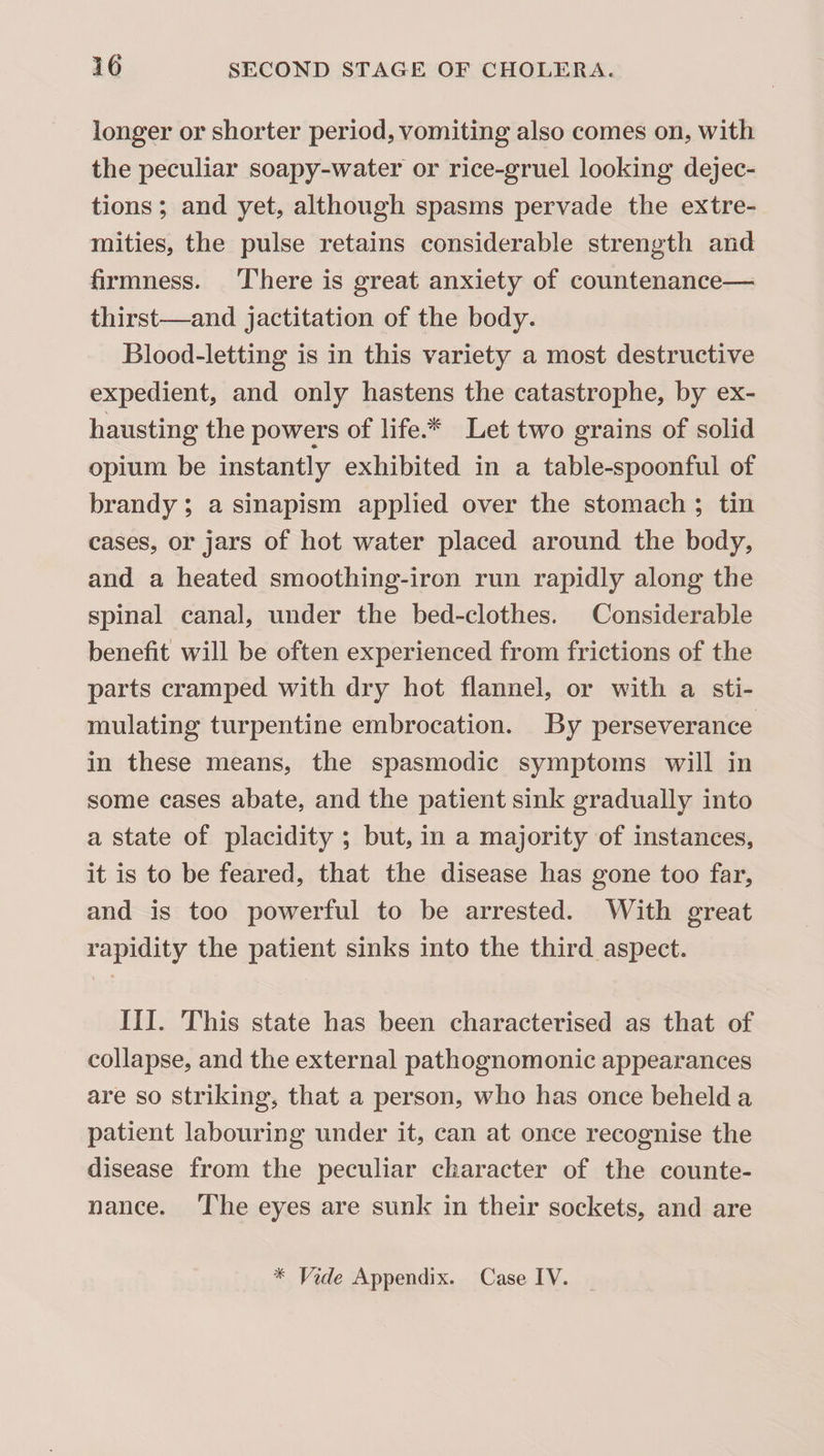 longer or shorter period, vomiting also comes on, with the peculiar soapy-water or rice-gruel looking dejec¬ tions ; and yet, although spasms pervade the extre¬ mities, the pulse retains considerable strength and firmness. There is great anxiety of countenance— thirst—and jactitation of the body. Blood-letting is in this variety a most destructive expedient, and only hastens the catastrophe, by ex¬ hausting the powers of life.^ Let two grains of solid opium be instantly exhibited in a table-spoonful of brandy; a sinapism applied over the stomach ; tin cases, or jars of hot water placed around the body, and a heated smoothing-iron run rapidly along the spinal canal, under the bed-clothes. Considerable benefit will be often experienced from frictions of the parts cramped with dry hot flannel, or with a sti¬ mulating turpentine embrocation. By perseverance in these means, the spasmodic symptoms will in some cases abate, and the patient sink gradually into a state of placidity ; but, in a majority of instances, it is to be feared, that the disease has gone too far, and is too powerful to be arrested. With great rapidity the patient sinks into the third aspect. III. This state has been characterised as that of collapse, and the external pathognomonic appearances are so striking, that a person, who has once beheld a patient labouring under it, can at once recognise the disease from the peculiar character of the counte¬ nance. The eyes are sunk in their sockets, and are * Vide Appendix. Case IV.