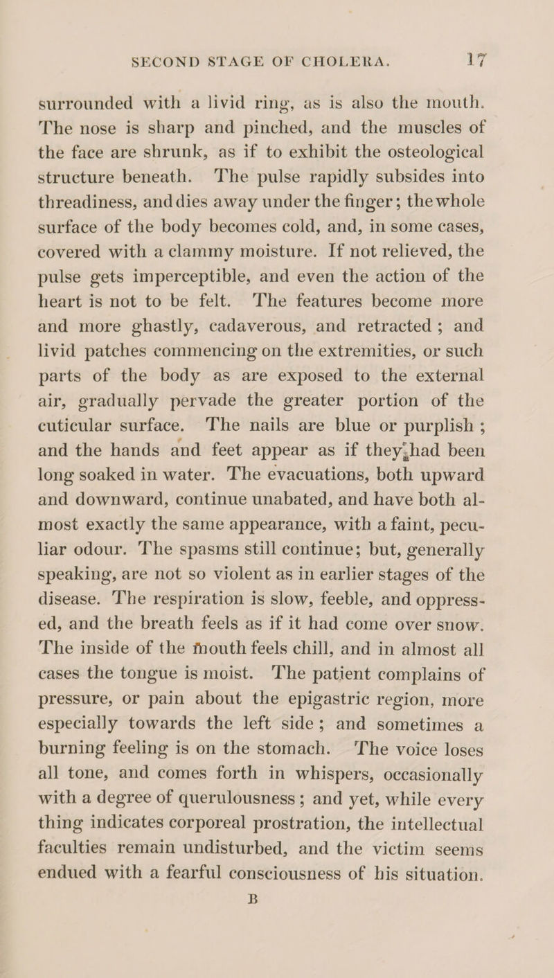 surrounded with a livid ring, as is also the mouth. The nose is sharp and pinched, and the muscles of the face are shrunk, as if to exhibit the osteological structure beneath. The pulse rapidly subsides into threadiness, and dies away under the finger; the whole surface of the body becomes cold, and, in some cases, covered with a clammy moisture. If not relieved, the pulse gets imperceptible, and even the action of the heart is not to be felt. The features become more and more ghastly, cadaverous, and retracted ; and livid patches commencing on the extremities, or such parts of the body as are exposed to the external air, gradually pervade the greater portion of the cuticular surface. The nails are blue or purplish ; and the hands and feet appear as if they^had been long soaked in water. The evacuations, both upward and downward, continue unabated, and have both al¬ most exactly the same appearance, with a faint, pecu¬ liar odour. The spasms still continue; but, generally speaking, are not so violent as in earlier stages of the disease. The respiration is slow, feeble, and oppress¬ ed, and the breath feels as if it had come over snow. The inside of the fhouth feels chill, and in almost all cases the tongue is moist. The patient complains of pressure, or pain about the epigastric region, more especially towards the left side ; and sometimes a burning feeling is on the stomach. The voice loses all tone, and comes forth in whispers, occasionally with a degree of querulousness ; and yet, while every thing indicates corporeal prostration, the intellectual faculties remain undisturbed, and the victim seems endued with a fearful consciousness of his situation. B
