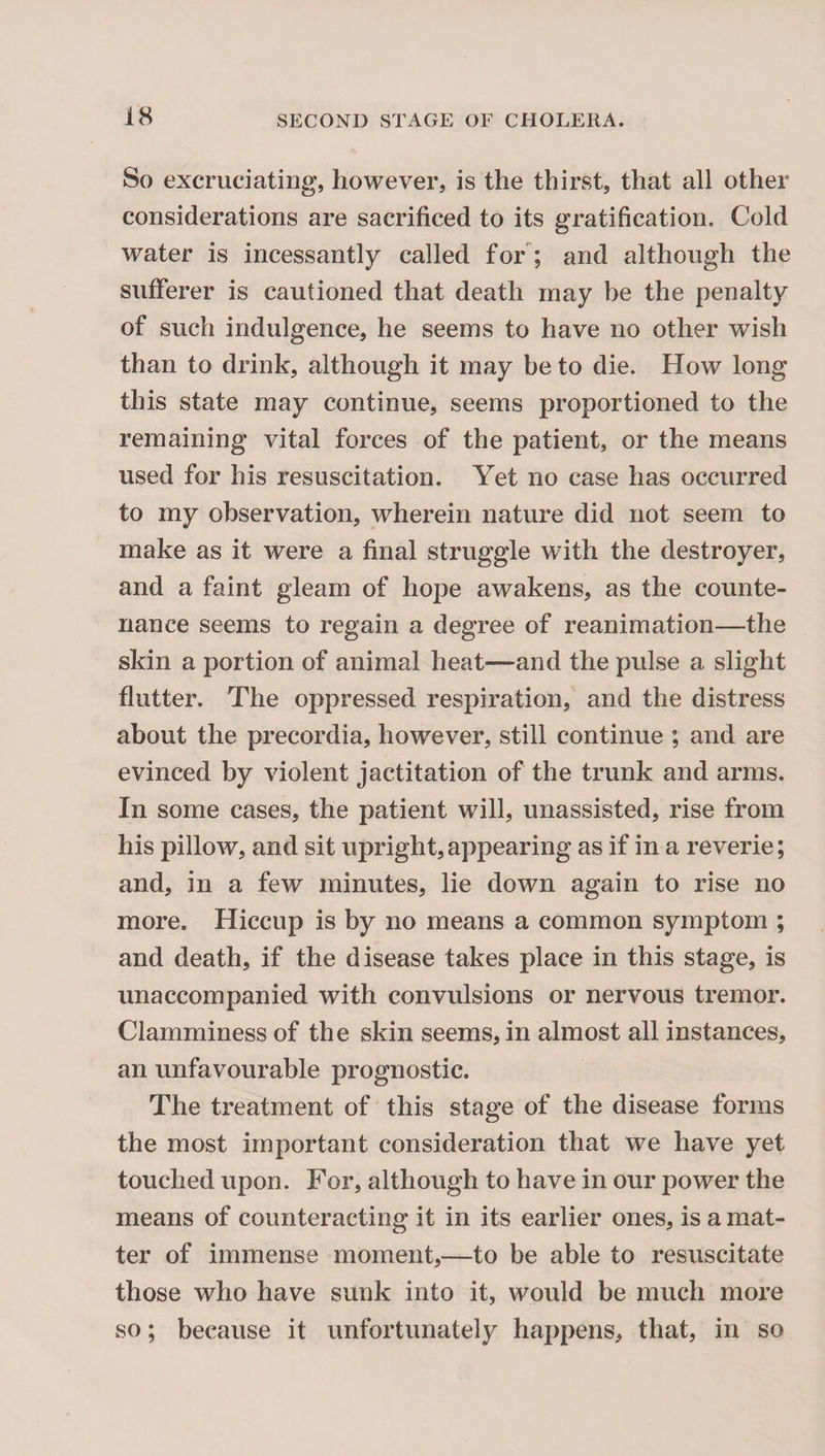 So excruciating, however, is the thirst, that all other considerations are sacrificed to its gratification. Cold water is incessantly called fo/; and although the sufferer is cautioned that death may be the penalty of such indulgence, he seems to have no other wish than to drink, although it may be to die. How long this state may continue, seems proportioned to the remaining vital forces of the patient, or the means used for his resuscitation. Yet no case has occurred to my observation, wherein nature did not seem to make as it were a final struggle with the destroyer, and a faint gleam of hope awakens, as the counte¬ nance seems to regain a degree of reanimation—the skin a portion of animal heat—and the pulse a slight flutter. The oppressed respiration, and the distress about the precordia, however, still continue ; and are evinced by violent jactitation of the trunk and arms. In some cases, the patient will, unassisted, rise from his pillow, and sit upright, appearing as if in a reverie; and, in a few minutes, lie down again to rise no more. Hiccup is by no means a common symptom ; and death, if the disease takes place in this stage, is unaccompanied with convulsions or nervous tremor. Clamminess of the skin seems, in almost all instances, an unfavourable prognostic. The treatment of this stage of the disease forms the most important consideration that we have yet touched upon. For, although to have in our power the means of counteracting it in its earlier ones, is a mat¬ ter of immense moment,—to be able to resuscitate those who have sunk into it, would be much more so; because it unfortunately happens, that, in so
