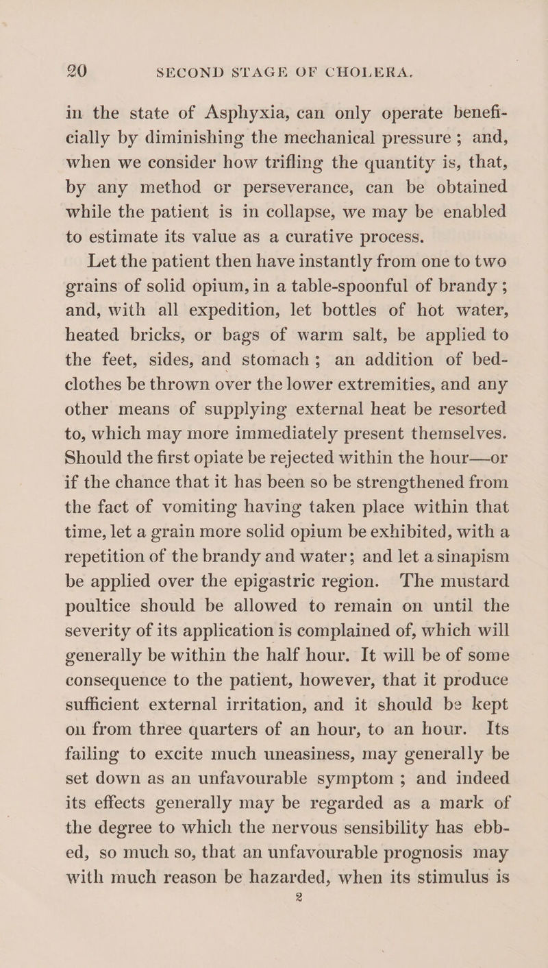 in the state of Asphyxia, can only operate henefi- cially by diminishing the mechanical pressure ; and, when we consider how trifling the quantity is, that, by any method or perseverance, can be obtained while the patient is in collapse, we may be enabled to estimate its value as a curative process. Let the patient then have instantly from one to two grains of solid opium, in a table-spoonful of brandy ; and, with all expedition, let bottles of hot water, heated bricks, or bags of warm salt, be applied to the feet, sides, and stomach ; an addition of bed¬ clothes be thrown over the lower extremities, and any other means of supplying external heat be resorted to, which may more immediately present themselves. Should the first opiate be rejected within the hour—or if the chance that it has been so be strengthened from the fact of vomiting having taken place within that time, let a grain more solid opium be exhibited, with a repetition of the brandy and water; and let a sinapism be applied over the epigastric region. The mustard poultice should be allowed to remain on until the severity of its application is complained of, which will generally be within the half hour. It will be of some consequence to the patient, however, that it produce sufficient external irritation, and it should be kept on from three quarters of an hour, to an hour. Its failing to excite much uneasiness, may generally be set down as an unfavourable symptom ; and indeed its effects generally may be regarded as a mark of the degree to which the nervous sensibility has ebb¬ ed, so much so, that an unfavourable prognosis may with much reason be hazarded, when its stimulus is 2