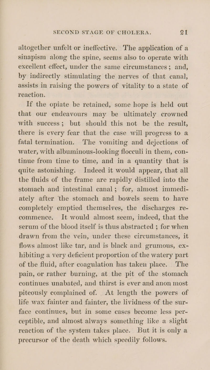 altogether unfelt or ineffective. The application of a sinapism along the spine, seems also to operate with excellent effect, under the same circumstances; and, by indirectly stimulating the nerves of that canal, assists in raising the powers of vitality to a state of reaction. If the opiate be retained, some hope is held out that our endeavours may be ultimately crowned with success ; but should this not be the result, there is every fear that the case will progress to a fatal termination. The vomiting and dejections of water, with albuminous-looking flocculi in them, con¬ tinue from time to time, and in a quantity that is quite astonishing. Indeed it would appear, that all the fluids of the frame are rapidly distilled into the stomach and intestinal canal; for, almost immedi¬ ately after *the stomach and bowels seem to have completely emptied themselves, the discharges re¬ commence. It wmuld almost seem, indeed, that the serum of the blood itself is thus abstracted ; for when drawn from the vein, under these circumstances, it flows almost like tar, and is black and grumous, ex¬ hibiting a very deficient proportion of the watery part of the fluid, after coagulation has taken place. The pain, or rather burning, at the pit of the stomach continues unabated, and thirst is ever and anon most piteously complained of. At length the powers of life wax fainter and fainter, the lividness of the sur¬ face continues, but in some cases become less per¬ ceptible, and almost always something like a slight reaction of the system takes place. But it is only a precursor of the death wdiich speedily follows.