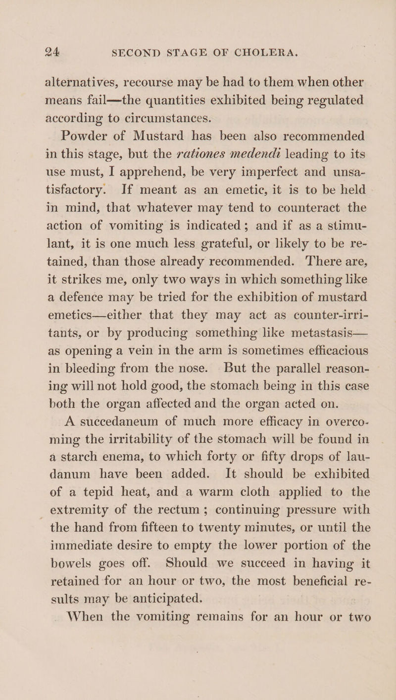 alternatives, recourse may be had to them when other means fail—the quantities exhibited being regulated according to circumstances. Powder of Mustard has been also recommended in this stage, but the rationes medendi leading to its use must, I apprehend, be very imperfect and unsa¬ tisfactory. If meant as an emetic, it is to be held in mind, that whatever may tend to counteract the action of vomiting is indicated; and if as a stimu¬ lant, it is one much less grateful, or likely to be re¬ tained, than those already recommended. There are, it strikes me, only two ways in which something like a defence may be tried for the exhibition of mustard emetics—either that they may act as counter-irri¬ tants, or by producing something like metastasis— as opening a vein in the arm is sometimes efficacious in bleeding from the nose. But the parallel reason¬ ing will not hold good, the stomach being in this case both the organ affected and the organ acted on. A succedaneurn of much more efficacy in overco¬ ming the irritability of the stomach will be found in a starch enema, to which forty or fifty drops of lau¬ danum have been added. It should be exhibited of a tepid heat, and a warm cloth applied to the extremity of the rectum ; continuing pressure with the hand from fifteen to twenty minutes, or until the immediate desire to empty the lower portion of the bowels goes off. Should we succeed in having it retained for an hour or two, the most beneficial re¬ sults may be anticipated. When the vomiting remains for an hour or two