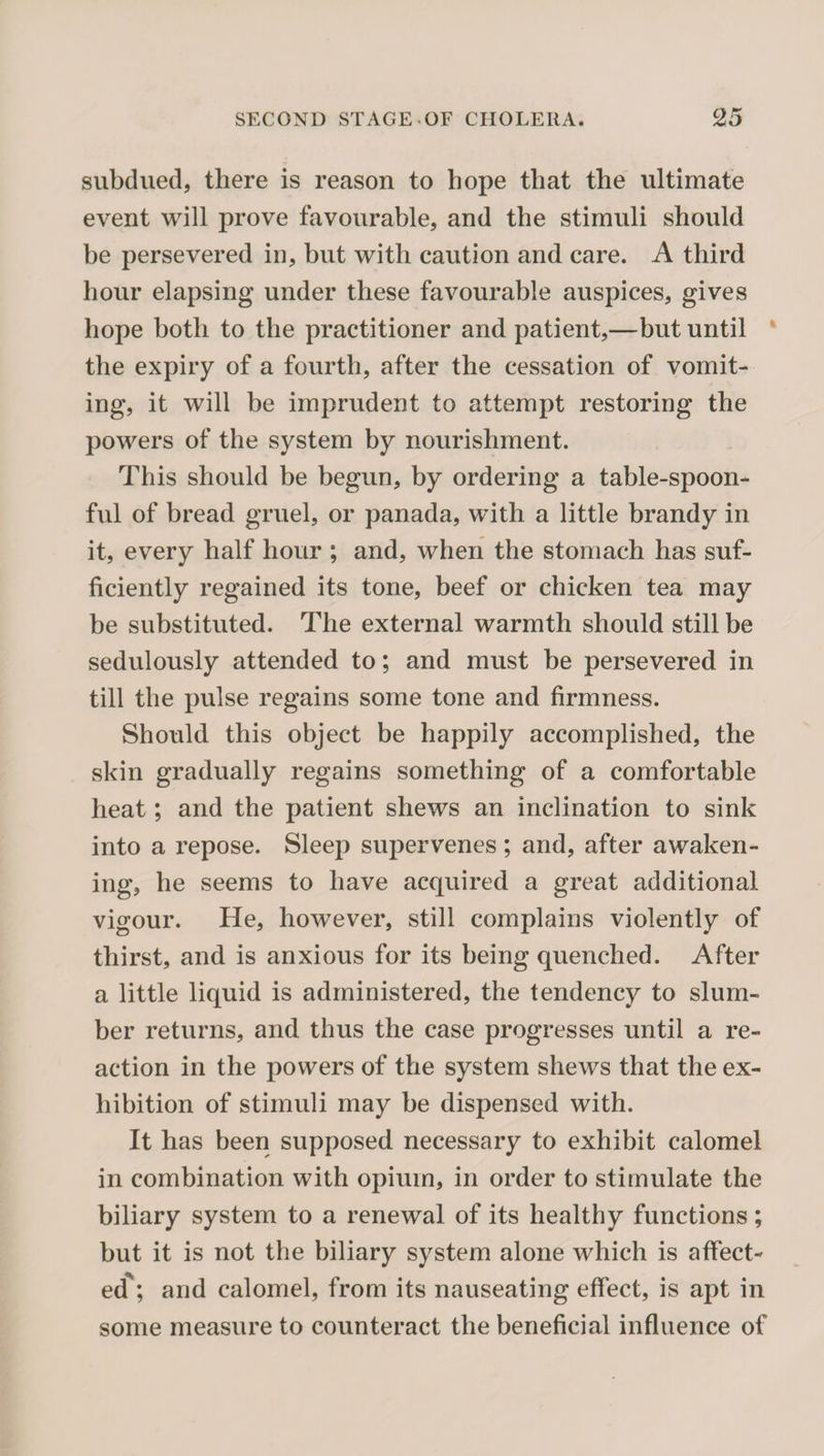 subdued, there is reason to hope that the ultimate event will prove favourable, and the stimuli should be persevered in, but with caution and care. A third hour elapsing under these favourable auspices, gives hope both to the practitioner and patient,—but until * the expiry of a fourth, after the cessation of vomit¬ ing, it will be imprudent to attempt restoring the powers of the system by nourishment. This should be begun, by ordering a table-spoon¬ ful of bread gruel, or panada, with a little brandy in it, every half hour ; and, when the stomach has suf¬ ficiently regained its tone, beef or chicken tea may be substituted. The external warmth should still be sedulously attended to; and must be persevered in till the pulse regains some tone and firmness. Should this object be happily accomplished, the skin gradually regains something of a comfortable heat; and the patient shews an inclination to sink into a repose. Sleep supervenes; and, after awaken¬ ing, he seems to have acquired a great additional vigour. He, however, still complains violently of thirst, and is anxious for its being quenched. After a little liquid is administered, the tendency to slum¬ ber returns, and thus the case progresses until a re¬ action in the powers of the system shews that the ex¬ hibition of stimuli may be dispensed with. It has been supposed necessary to exhibit calomel in combination with opium, in order to stimulate the biliary system to a renewal of its healthy functions; but it is not the biliary system alone which is affect¬ ed'; and calomel, from its nauseating effect, is apt in some measure to counteract the beneficial influence of