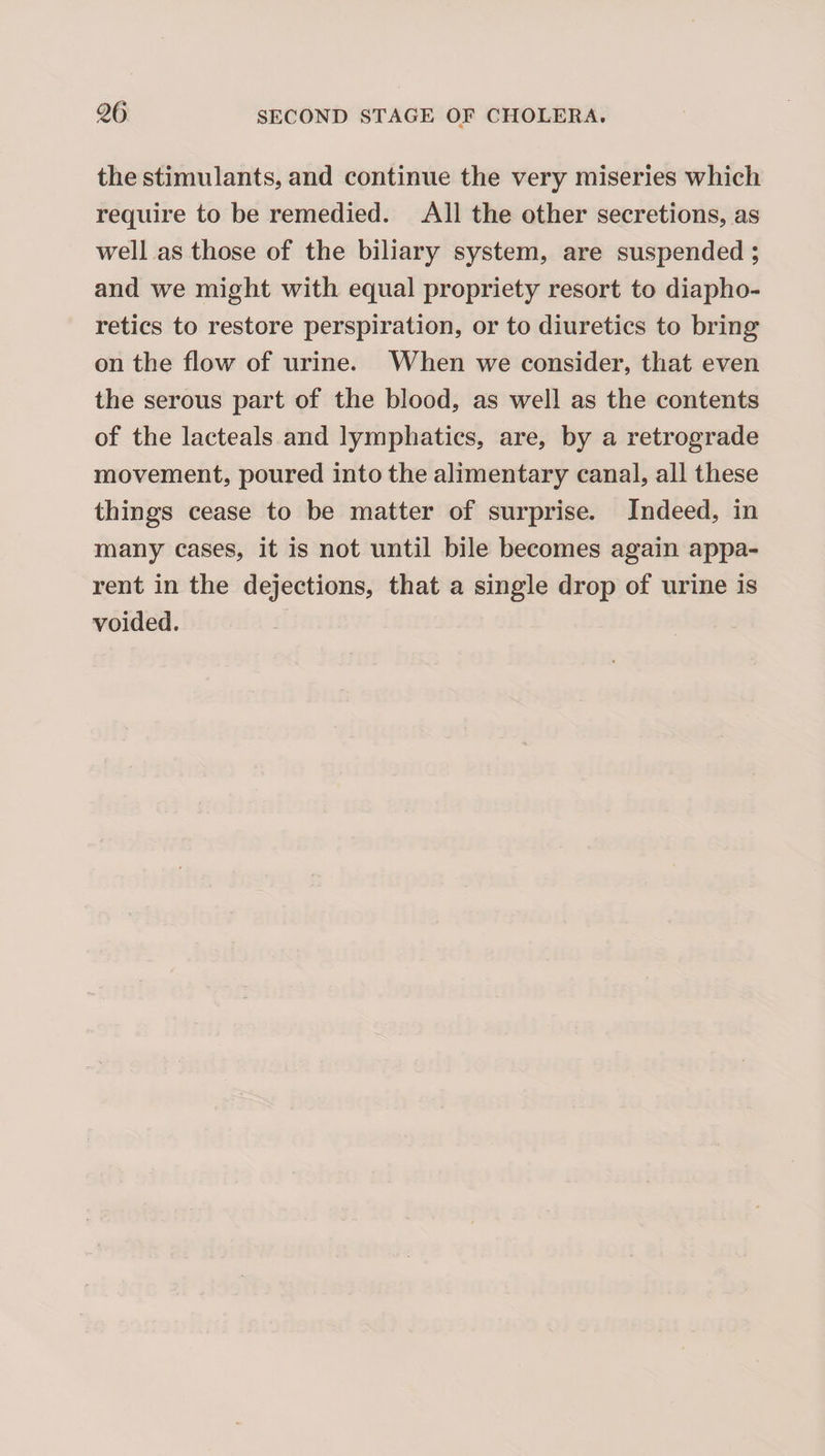 the stimulants, and continue the very miseries which require to be remedied. All the other secretions, as well as those of the biliary system, are suspended; and we might with equal propriety resort to diapho¬ retics to restore perspiration, or to diuretics to bring on the flow of urine. When we consider, that even the serous part of the blood, as well as the contents of the lacteals and lymphatics, are, by a retrograde movement, poured into the alimentary canal, all these things cease to be matter of surprise. Indeed, in many cases, it is not until bile becomes again appa¬ rent in the dejections, that a single drop of urine is voided.