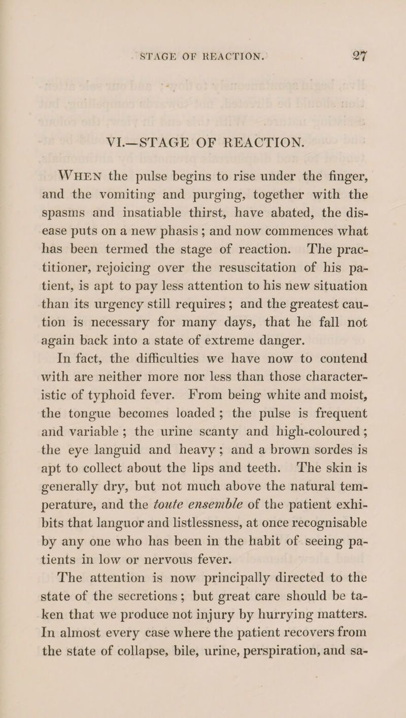 VI.—STAGE OF REACTION. When the pulse begins to rise under the finger, and the vomiting and purging, together with the spasms and insatiable thirst, have abated, the dis¬ ease puts on a new phasis ; and now commences what has been termed the stage of reaction. The prac¬ titioner, rejoicing over the resuscitation of his pa¬ tient, is apt to pay less attention to his new situation than its urgency still requires ; and the greatest cau¬ tion is necessary for many days, that he fall not again back into a state of extreme danger. In fact, the difficulties we have now to contend with are neither more nor less than those character¬ istic of typhoid fever. From being white and moist, the tongue becomes loaded ; the pulse is frequent and variable ; the urine scanty and high-coloured; the eye languid and heavy; and a brown sordes is apt to collect about the lips and teeth. The skin is generally dry, but not much above the natural tem¬ perature, and the totife ensemble of the patient exhi¬ bits that languor and listlessness, at once recognisable by any one who has been in the habit of seeing pa¬ tients in low or nervous fever. The attention is now principally directed to the state of the secretions; but great care should be ta¬ ken that we produce not injury by hurrying matters. In almost every case where the patient recovers from the state of collapse, bile, urine, perspiration, and sa-