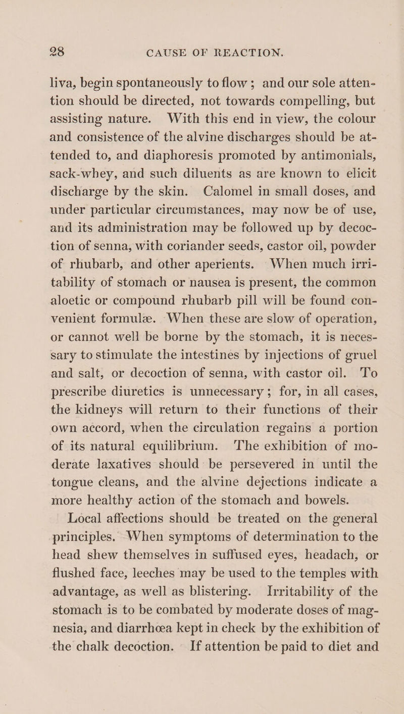 liva, begin spontaneously to flow; and our sole atten- tion should be directed, not towards compelling, but assisting nature. With this end in view, the colour and consistence of the alvine discharges should be at¬ tended to, and diaphoresis promoted by antimonials, sack-whey, and such diluents as are known to elicit discharge by the skin. Calomel in small doses, and under particular circumstances, may now be of use, and its administration may be followed up by decoc¬ tion of senna, with coriander seeds, castor oil, powder of rhubarb, and other aperients. When much irri¬ tability of stomach or nausea is present, the common aloetic or compound rhubarb pill will be found con¬ venient formulae. When these are slow of operation, or cannot well be borne by the stomach, it is neces¬ sary to stimulate the intestines by injections of gruel and salt, or decoction of senna, with castor oil. To prescribe diuretics is unnecessary; for, in all cases, the kidneys will return to their functions of their own accord, when the circulation regains a portion of its natural equilibrium. The exhibition of mo¬ derate laxatives should be persevered in until the tongue cleans, and the alvine dejections indicate a more healthy action of the stomach and bowels. Local affections should be treated on the general principles. When symptoms of determination to the head shew themselves in suffused eyes, headach, or flushed face, leeches may be used to the temples with advantage, as well as blistering. Irritability of the stomach is to be combated by moderate doses of mag¬ nesia, and diarrhoea kept in check by the exhibition of the chalk decoction. If attention be paid to diet and