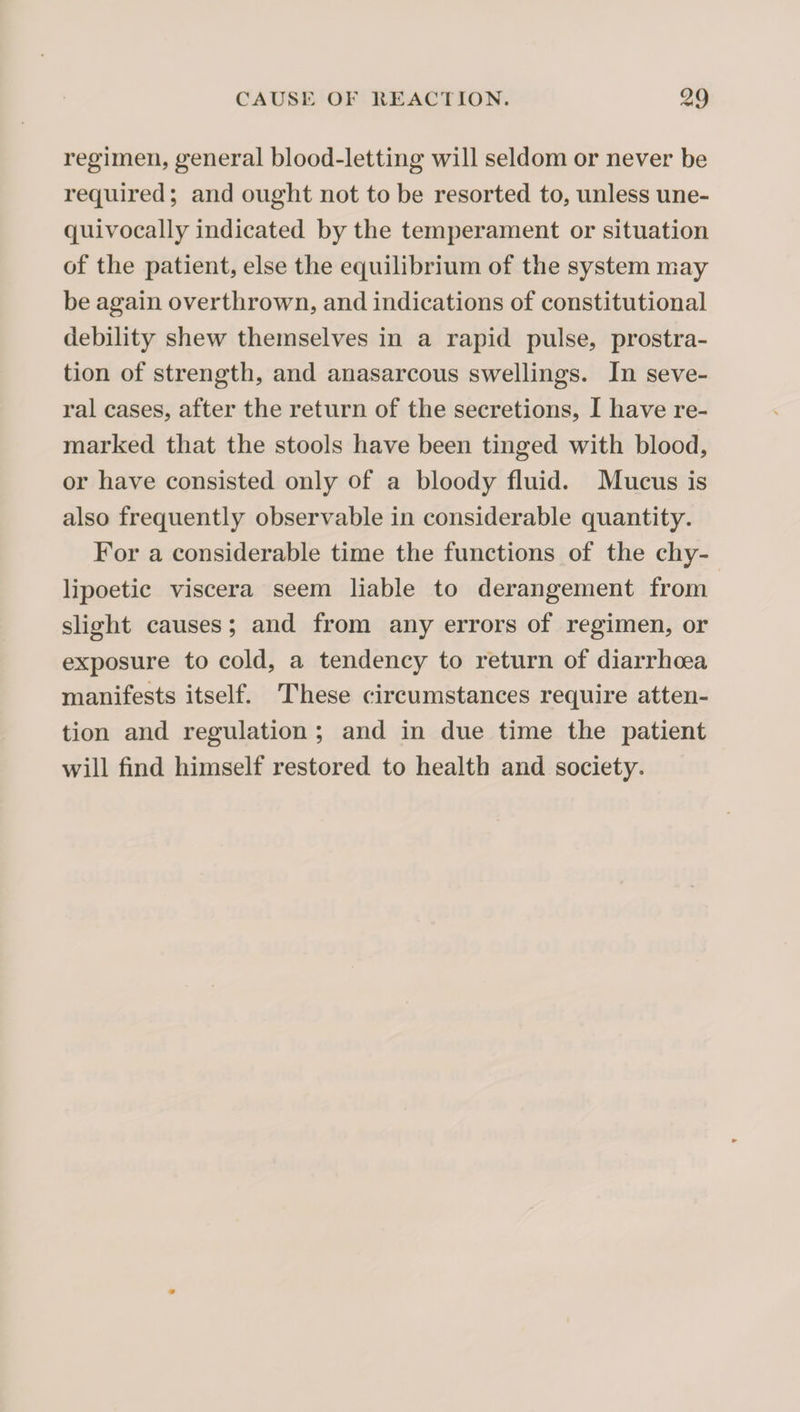 regimen, general blood-letting will seldom or never be required; and ought not to be resorted to, unless une¬ quivocally indicated by the temperament or situation of the patient, else the equilibrium of the system may be again overthrown, and indications of constitutional debility shew themselves in a rapid pulse, prostra¬ tion of strength, and anasarcous swellings. In seve¬ ral cases, after the return of the secretions, I have re¬ marked that the stools have been tinged with blood, or have consisted only of a bloody fluid. Mucus is also frequently observable in considerable quantity. For a considerable time the functions of the chy- lipoetic viscera seem liable to derangement from slight causes; and from any errors of regimen, or exposure to cold, a tendency to return of diarrhoea manifests itself. These circumstances require atten¬ tion and regulation ; and in due time the patient will find himself restored to health and society.