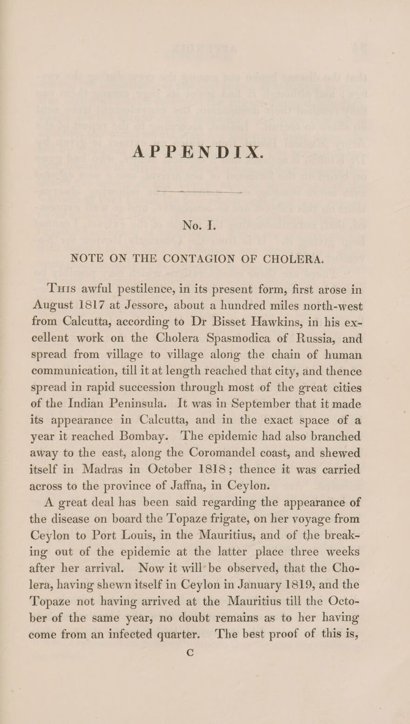 No. I. NOTE ON THE CONTAGION OF CHOLERA. This awful pestilence, in its present form, first arose in August 1817 at Jessore, about a hundred miles north-west from Calcutta, according to Dr Bisset Hawkins, in his ex¬ cellent work on the Cholera Spasmodica of Russia, and spread from village to village along the chain of human communication, till it at length reached that city, and thence spread in rapid succession through most of the great cities of the Indian Peninsula. It was in September that it made its appearance in Calcutta, and in the exact space of a year it reached Bombay. The epidemic had also branched away to the east, along the Coromandel coast, and shewed itself in Madras in October 1818; thence it was carried across to the province of Jaffna, in Ceylon. A great deal has been said regarding the appearance of the disease on board the Topaze frigate, on her voyage from Ceylon to Port Louis, in the Mauritius, and of the break¬ ing out of the epidemic at the latter place three weeks after her arrival. Now it will be observed, that the Cho¬ lera, having shewn itself in Ceylon in January 1819, and the Topaze not having arrived at the Mauritius till the Octo¬ ber of the same year, no doubt remains as to her having come from an infected quarter. The best proof of this is, c