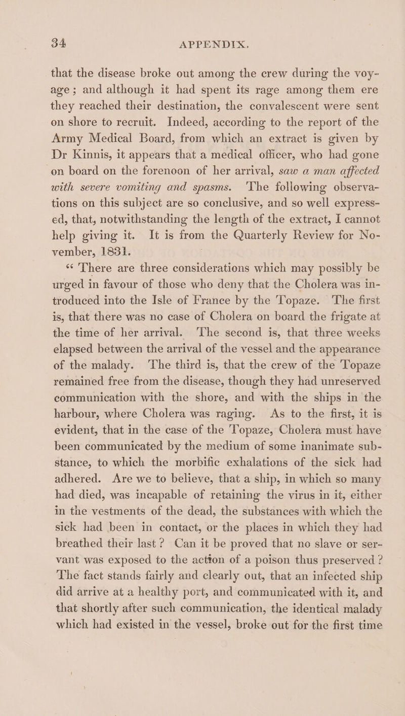 tliat the disease broke out among the crew during the voy- age; and although it had spent its rage among them ere they reached their destination, the convalescent were sent on shore to recruit. Indeed, according to the report of the Army Medical Board, from which an extract is given by Dr Kinnis, it appears that a medical officer, who had gone on board on the forenoon of her arrival, saw a man affected with severe vomiting and spasms. The following observa¬ tions on this subject are so conclusive, and so well express¬ ed, that, notwithstanding the length of the extract, I cannot help giving it. It is from the Quarterly Review for No¬ vember, 1831. There are three considerations which may possibly be urged in favour of those who deny that the Cholera was in¬ troduced into the Isle of Trance by the Topaze. The first is, that there was no case of Cholera on board the frigate at the time of her arrival. The second is, that three weeks elapsed between the arrival of the vessel and the appearance of the malady. The third is, that the crew of the Topaze remained free from the disease, though they had unreserved communication with the shore, and with the ships in the harbour, where Cholera was raging. As to the first, it is evident, that in the case of the Topaze, Cholera must have been communicated by the medium of some inanimate sub¬ stance, to which the morbific exhalations of the sick had adhered. Are we to believe, that a ship, in which so many had died, was incapable of retaining the virus in it, either in the vestments of the dead, the substances with which the sick had been in contact, or the places in wdiich they had breathed their last ? Can it be proved that no slave or ser¬ vant was exposed to the action of a poison thus preserved ? The fact stands fairly and clearly out, that an infected ship did arrive at a healthy port, and communicated with it, and that shortly after such communication, the identical malady which had existed in the vessel, broke out for the first time