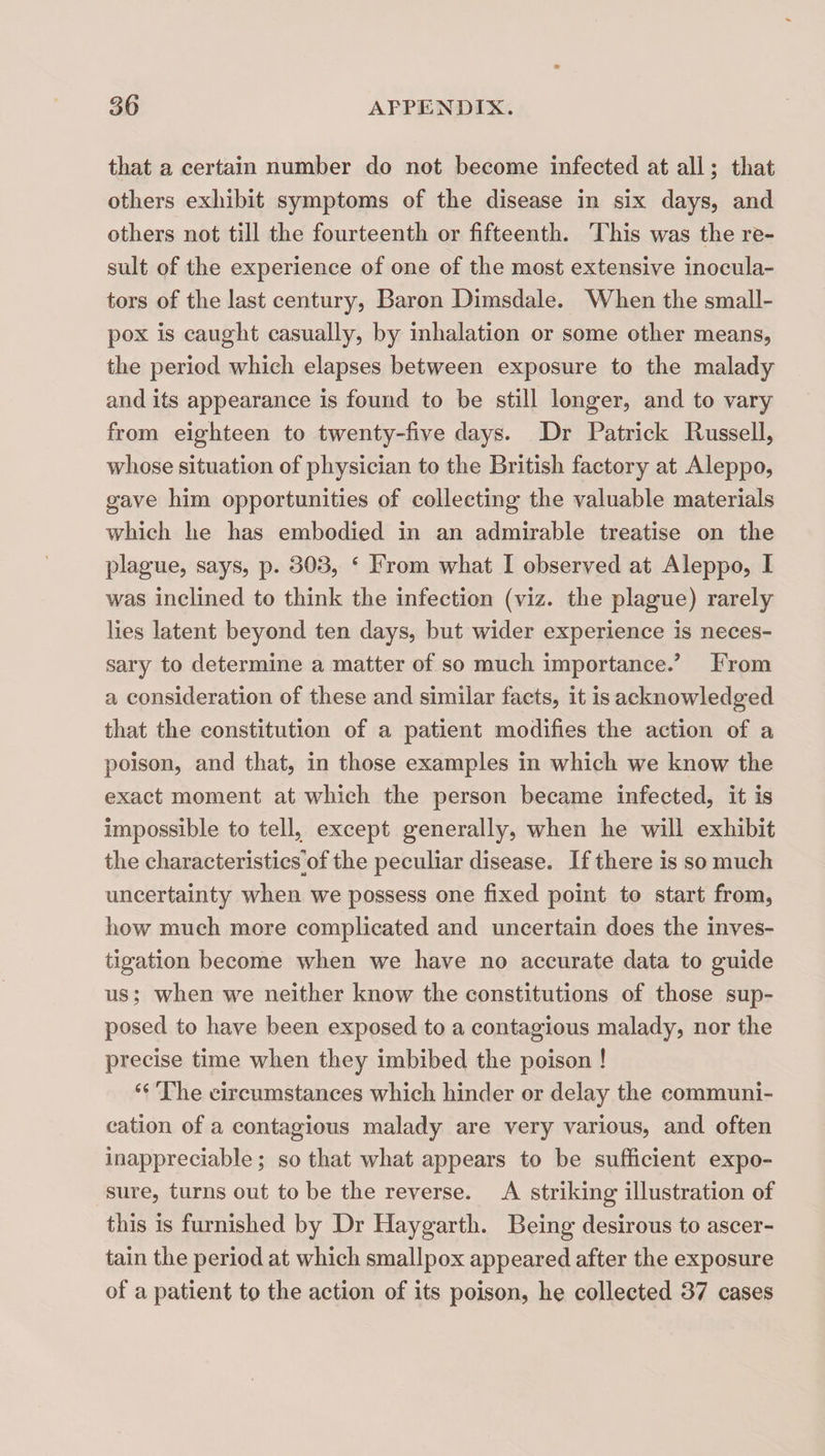 that a certain number do not become infected at all; that others exhibit symptoms of the disease in six days, and others not till the fourteenth or fifteenth. This was the re¬ sult of the experience of one of the most extensive inocula- tors of the last century, Baron Dimsdale. When the small¬ pox is caught casually, by inhalation or some other means, the period which elapses between exposure to the malady and its appearance is found to be still longer, and to vary from eighteen to twenty-five days. Dr Patrick Russell, whose situation of physician to the British factory at Aleppo, gave him opportunities of collecting the valuable materials which he has embodied in an admirable treatise on the plague, says, p. 303, ‘ From what I observed at Aleppo, I was inclined to think the infection (viz. the plague) rarely lies latent beyond ten days, but wider experience is neces¬ sary to determine a matter of so much importance.’ From a consideration of these and similar facts, it is acknowledged that the constitution of a patient modifies the action of a poison, and that, in those examples in which we know the exact moment at which the person became infected, it is impossible to tell, except generally, when he will exhibit the characteristics]of the peculiar disease. If there is so much uncertainty when we possess one fixed point to start from, how much more complicated and uncertain does the inves¬ tigation become when we have no accurate data to guide us; when we neither know the constitutions of those sup¬ posed to have been exposed to a contagious malady, nor the precise time when they imbibed the poison ! The circumstances which hinder or delay the communi¬ cation of a contagious malady are very various, and often inappreciable; so that what appears to be sufficient expo¬ sure, turns out to be the reverse. A striking illustration of this is furnished by Dr Haygarth. Being desirous to ascer¬ tain the period at which smallpox appeared after the exposure of a patient to the action of its poison, he collected 37 cases
