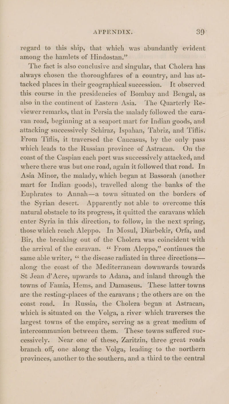 i^eg’ard to this ship, that which was abundantly evident among the hamlets of Hindostan.’’ The fact is also conclusive and singular, that Cholera has always chosen the thoroughfares of a country, and has at¬ tacked places in their geographical succession. It observed this course in the presidencies of Bombay and Bengal, as also in the continent of Eastern Asia. The Quarterly Re¬ viewer remarks, that in Persia the malady followed the cara¬ van road, beginning at a seaport mart for Indian goods, and attacking successively Schiraz, Ispahan, Tabriz, and Tiflis. From Tiflis, it traversed the Caucasus, by the only pass which leads to the Russian province of Astracan. On the coast of the Caspian each port was successively attacked, and where there was but one road, again it followed that road. In Asia Minor, the malady, which began at Bassorah (another mart for Indian goods), travelled along the banks of the Euphrates to Annah—a town situated on the borders of the Syrian desert. Apparently not able to overcome this natural obstacle to its progress, it quitted the caravans which enter Syria in this direction, to follow, in the next spring, those which reach Aleppo. In Mosul, Diarbekir, Orfa, and Bir, the breaking out of the Cholera was coincident with the arrival of the caravan. ‘‘ From Aleppo,” continues the same able writer, ‘‘ the disease radiated in three directions— along the coast of the Mediterranean downwards towards St Jean d’Acre, upwards to Adana, and inland through the towns of Famia, Hems, and Damascus. These latter towns are the resting-places of the caravans ; the others are on the coast road. In Russia, the Cholera began at Astracan, which is situated on the Volga, a river which traverses the largest towns of the empire, serving as a great medium of intercommunion between them. These towns suffered suc¬ cessively. Near one of these, Zaritzin, three great roads branch off, one along the Volga, leading to the northern provinces, another to the southern, and a third to the central