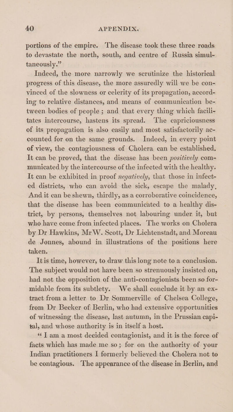 portions of the empire. The disease took these three roads to devastate the north, south, and centre of Russia simul¬ taneously.’’ Indeed, the more narrowly we scrutinize the historical progress of this disease, the more assuredly will we be con¬ vinced of the slowness or celerity of its propagation, accord¬ ing to relative distances, and means of communication be¬ tween bodies of people ; and that every thing which facili¬ tates intercourse, hastens its spread. The capriciousness of its propagation is also easily and most satisfactorily ac¬ counted for on the same grounds. Indeed, in every point of view, the contagiousness of Cholera can be established. It can be proved, that the disease has been positively com¬ municated by the intercourse of the infected with the healthy. It can be exhibited in proof negatively^ that those in infect¬ ed districts, who can avoid the sick, escape the malady. And it can be shewn, thirdly, as a corroborative coincidence, that the disease has been communicated to a healthy dis¬ trict, by persons, themselves not labouring under it, but who have come from infected places. The works on Cholera by Dr Hawkins, Mr W. Scott, Dr Lichtenstadt, and Moreau de Jonnes, abound in illustrations of the positions here taken. It is time, however, to draw this long note to a conclusion. The subject would not have been so strenuously insisted on, had not the opposition of the anti-contagionists been so for¬ midable from its subtlety. We shall conclude it by an ex¬ tract from a letter to Dr Sommerville of Chelsea College, from Dr Becker of Berlin, who had extensive opportunities of witnessing the disease, last autumn, in the Prussian capi¬ tal, and whose authority is in itself a host. I am a most decided contagionist, and it is the force of facts which has made me so; for on the authority of your Indian practitioners I formerly believed the Cholera not to be contagious. The appearance of the disease in Berlin, and