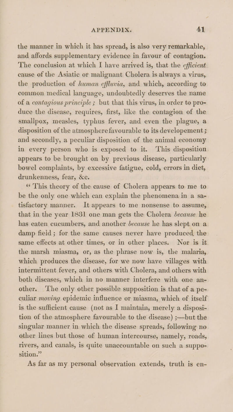 the manner in which it has spread, is also very remarkable, and affords supplementary evidence in favour of contagion. The conclusion at which I have arrived is, that the efficient cause of the Asiatic or malignant Cholera is always a virus, the production of human effiuvia, and which, according to common medical language, undoubtedly deserves the name of a contagious principle ; but that this virus, in order to pro¬ duce the disease, requires, first, like the contagion of the smallpox, measles, typhus fever, and even the plague, a disposition of the atmosphere favourable to its developement; and secondly, a peculiar disposition of the animal economy in every person who is exposed to it. This disposition appears to be brought on by previous disease, particularly bowel complaints, by excessive fatigue, cold, errors in diet, drunkenness, fear, &c. This theory of the cause of Cholera appears to me to be the only one which can explain the phenomena in a sa¬ tisfactory manner. It appears to me nonsense to assume, that in the year 1831 one man gets the Cholera because he has eaten cucumbers, and another because he has slept on a damp field; for the same causes never have produced, the same effects at other times, or in other places. Nor is it the marsh miasma, or, as the phrase now is, the malaria, which produces the disease, for we now have villages with intermittent fever, and others wdth Cholera, and others with both diseases, which in no manner interfere with one an¬ other. The only other possible supposition is that of a pe¬ culiar moving epidemic influence or miasma, which of itself is the sufficient cause (not as I maintain, merely a disposi¬ tion of the atmosphere favourable to the disease) ;—but the singular manner in which the disease spreads, following no other lines but those of human intercourse, namely, roads, rivers, and canals, is quite unaccountable on such a suppo¬ sition.” As far as my personal observation extends, truth is en-