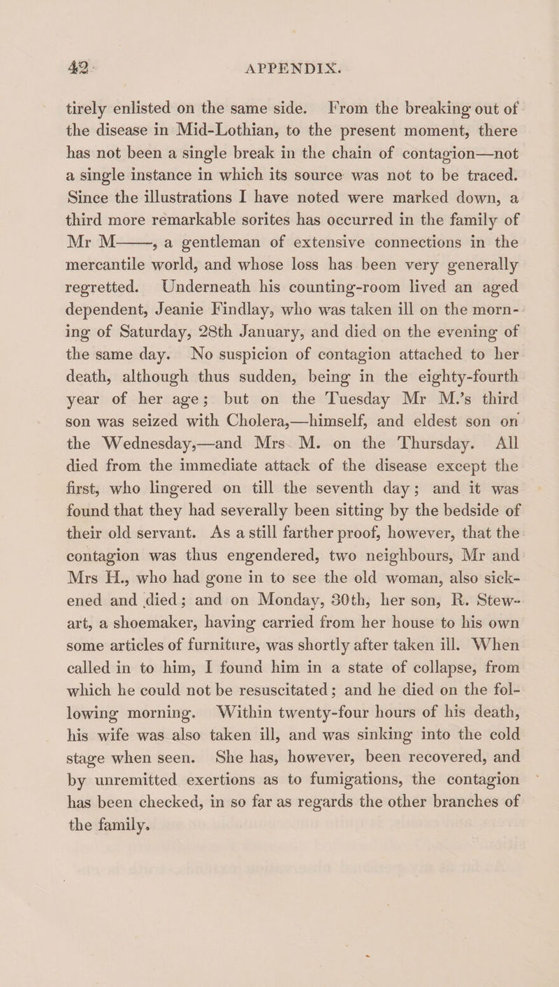 tirely enlisted on the same side. From the breaking out of the disease in Mid-Lothian, to the present moment, there has not been a single break in the chain of contagion—not a single instance in which its source was not to be traced. Since the illustrations I have noted were marked down, a third more remarkable sorites has occurred in the family of Mr M-, a gentleman of extensive connections in the mercantile world, and whose loss has been very generally regretted. Underneath his counting-room lived an aged dependent, Jeanie Findlay, who was taken ill on the morn¬ ing of Saturday, 28th January, and died on the evening of the same day. No suspicion of contagion attached to her death, although thus sudden, being in the eighty-fourth year of her age; but on the Tuesday Mr M.’s third son was seized with Cholera,—himself, and eldest son on the Wednesday,—and Mrs M. on the Thursday. All died from the immediate attack of the disease except the first, who lingered on till the seventh day; and it was found that they had severally been sitting by the bedside of their old servant. As a still farther proof, however, that the contagion was thus engendered, two neighbours, Mr and Mrs H., who had gone in to see the old womaoj also sick¬ ened and,died; and on Monday, 30th, her son, R. Stew¬ art, a shoemaker, having carried from her house to his own some articles of furniture, was shortly after taken ill. When called in to him, I found him in a state of collapse, from which he could not be resuscitated; and he died on the fol¬ lowing morning. Within twenty-four hours of his death, his wife was also taken ill, and was sinking into the cold stage when seen. She has, however, been recovered, and by unremitted exertions as to fumigations, the contagion has been checked, in so far as regards the other branches of the family.