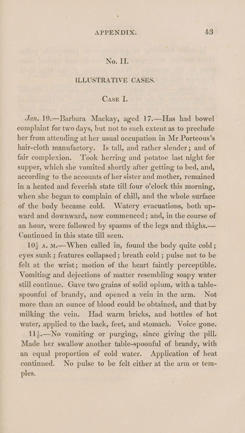 No. II. ILLUSTRATIVE CASES. Case I. Jan. 19.—Barbara Mackay, aged 17.—Has had bowel complaint for two days, but not to such extent as to preclude her from attending at her usual occupation in Mr Porteous’s hair-cloth manufactory. Is tall, and rather slender; and of fair complexion. Took herring and potatoe last night for supper, which she vomited shortly after getting to bed, and, according to the accounts of her sister and mother, remained in a heated and feverish state till four o’clock this morning, when she began to complain of chill, and the wdiole surface of the body became cold. Watery evacuations, both up¬ ward and downward, now commenced; and, in the course of an hour, were followed by spasms of the legs and thighs.— Continued in this state till seen. 10|^ A. M.—When called in, found the body quite cold; eyes sunk; features collapsed; breath cold; pulse not to be felt at the wrist; motion of the heart faintly perceptible. Vomiting and dejections of matter resembling soapy water still continue. Gave two grains of solid opium, with a table¬ spoonful of brandy, and opened a vein in the arm. Not more than an ounce of blood could be obtained, and that by milking the vein. Had warm bricks, and bottles of hot water, applied to the back, feet, and stomach. Voice gone. II|.—No vomiting or purging, since giving the pill. Made her swallow another table-spoonful of brandy, with an equal proportion of cold water. Application of heat continued. No pulse to be felt either at the arm or tem¬ ples.