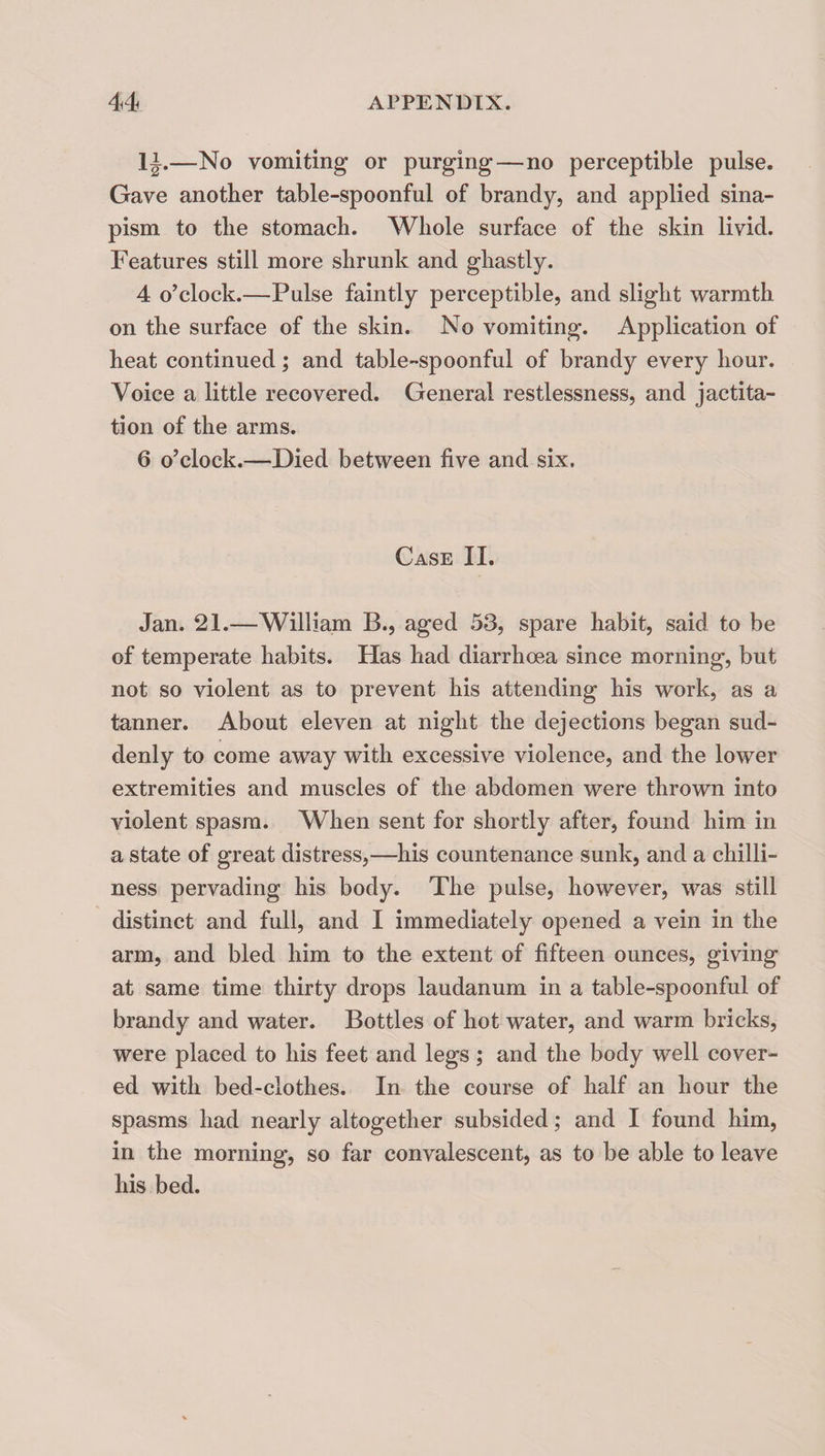 IJ.—No vomiting or purging—no perceptible pulse. Gave another table-spoonful of brandy, and applied sina¬ pism to the stomach. Whole surface of the skin livid. Features still more shrunk and ghastly. 4 o’clock.—Pulse faintly perceptible, and slight warmth on the surface of the skin. No vomiting. Application of heat continued; and table-spoonful of brandy every hour. Voice a little recovered. General restlessness, and jactita¬ tion of the arms. 6 o’clock.—Died between five and six. Case II. Jan. 21.—William B., aged 53, spare habit, said to be of temperate habits. Has had diarrhoea since morning, but not so violent as to prevent his attending his work, as a tanner. About eleven at night the dejections began sud¬ denly to come away with excessive violence, and the lower extremities and muscles of the abdomen were thrown into violent spasm. When sent for shortly after, found him in a state of great distress,—his countenance sunk, and a chilli¬ ness pervading his body. The pnlse, however, was still distinct and full, and I immediately opened a vein in the arm, and bled him to the extent of fifteen ounces, giving at same time thirty drops laudanum in a table-spoonful of brandy and water. Bottles of hot water, and warm bricks, were placed to his feet and legs; and the body well cover¬ ed with bed-clothes. In the course of half an hour the spasms had nearly altogether subsided; and I found him, in the morning, so far convalescent, as to be able to leave his bed.