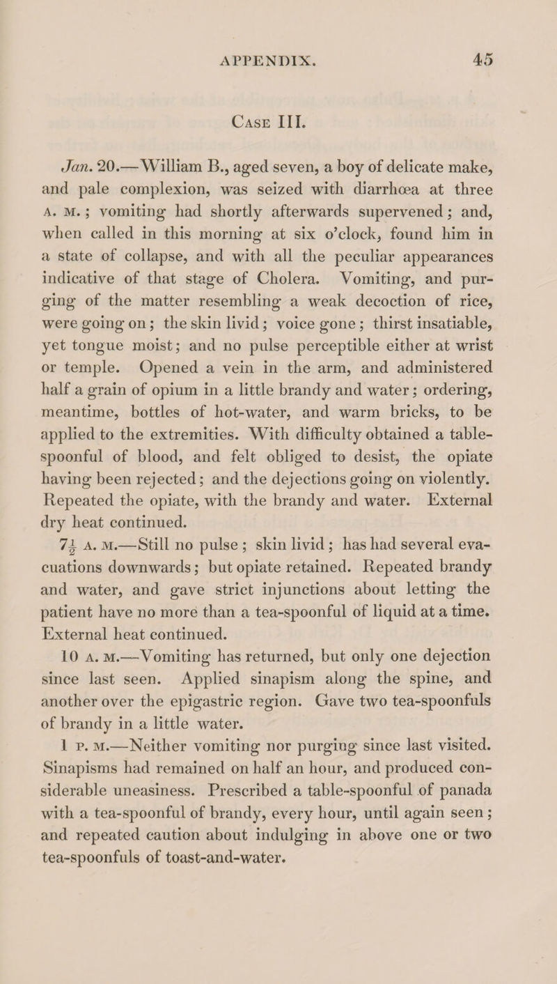 Case III. Jan. 20.—William B., aged seven, a boy of delicate make, and pale complexion, was seized with diarrhoea at three A. M.; vomiting had shortly afterwards supervened; and, when called in this morning at six o’clock, found him in a state of collapse, and with all the peculiar appearances indicative of that stage of Cholera. Vomiting, and pur¬ ging of the matter resembling a weak decoction of rice, were going on; the skin livid; voice gone; thirst insatiable, yet tongue moist; and no pulse perceptible either at wrist or temple. Opened a vein in the arm, and administered half a grain of opium in a little brandy and water; ordering, meantime, bottles of hot-water, and warm bricks, to be applied to the extremities. With difficulty obtained a table¬ spoonful of blood, and felt obliged to desist, the opiate having been rejected; and the dejections going on violently. Repeated the opiate, with the brandy and water. External dry heat continued. 7i A. M.—Still no pulse ; skin livid; has had several eva¬ cuations downwards; but opiate retained. Repeated brandy and water, and gave strict injunctions about letting the patient have no more than a tea-spoonful of liquid at a time. External heat continued. 10 a. m.—Vomiting has returned, but only one dejection since last seen. Applied sinapism along the spine, and another over the epigastric region. Gave two tea-spoonfuls of brandy in a little water. 1 p. M.—Neither vomiting nor purging since last visited. Sinapisms had remained on half an hour, and produced con¬ siderable uneasiness. Prescribed a table-spoonful of panada with a tea-spoonful of brandy, every hour, until again seen ; and repeated caution about indulging in above one or two tea-spoonfuls of toast-and-water.