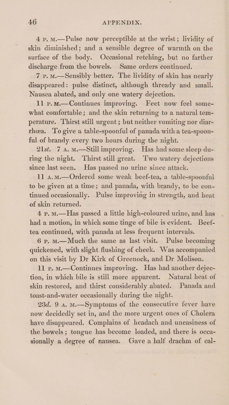 4 p. M.—Pulse now perceptible at the wrist; lividity of skin diminished; and a sensible degree of warmth on the surface of the body. Occasional retching, but no farther discharge from the bowels. Same orders continued. 7 p. M.—Sensibly better. The lividity of skin has nearly disappeared: pulse distinct, although thready and small. Nausea abated, and only one watery dejection. 11 p. M.—Continues improving. Feet now feel some¬ what comfortable; and the skin returning to a natural tem¬ perature. Thirst still urgent; but neither vomiting nor diar¬ rhoea. To give a table-spoonful of panada with a tea-spoon¬ ful of brandy every two hours during the night. 2\st. 7 A. M.—Still improving. Has had some sleep du¬ ring the night. Thirst still great. Tw^o watery dejections since last seen. Has passed no urine since attack. 11 A. M.—Ordered some weak beef-tea, a table-spoonful to be given at a time; and panada, with brandy, to be con¬ tinued occasionally. Pulse improving in strength, and heat of skin returned. 4 p. M.—Has passed a little high-coloured urine, and has had a motion, in which some tinge of bile is evident. Beef- tea continued, with panada at less frequent intervals. 6 p. M.—Much the same as last visit. Pulse becoming quickened, with slight flushing of cheek. Was accompanied on this visit by Dr Kirk of Greenock, and Dr Molison. 11 p. M.—Continues improving. Has had another dejec¬ tion, in which bile is still more apparent. Natural heat of skin restored, and thirst considerably abated. Panada and toast-and-water occasionally during the night. 2Qd. 9 A. M.—Symptoms of the consecutive fever have now decidedly set in, and the more urgent ones of Cholera have disappeared. Complains of headach and uneasiness of the bowels; tongue has become loaded, and there is occa¬ sionally a degree of nausea. Gave a half drachm of cal-