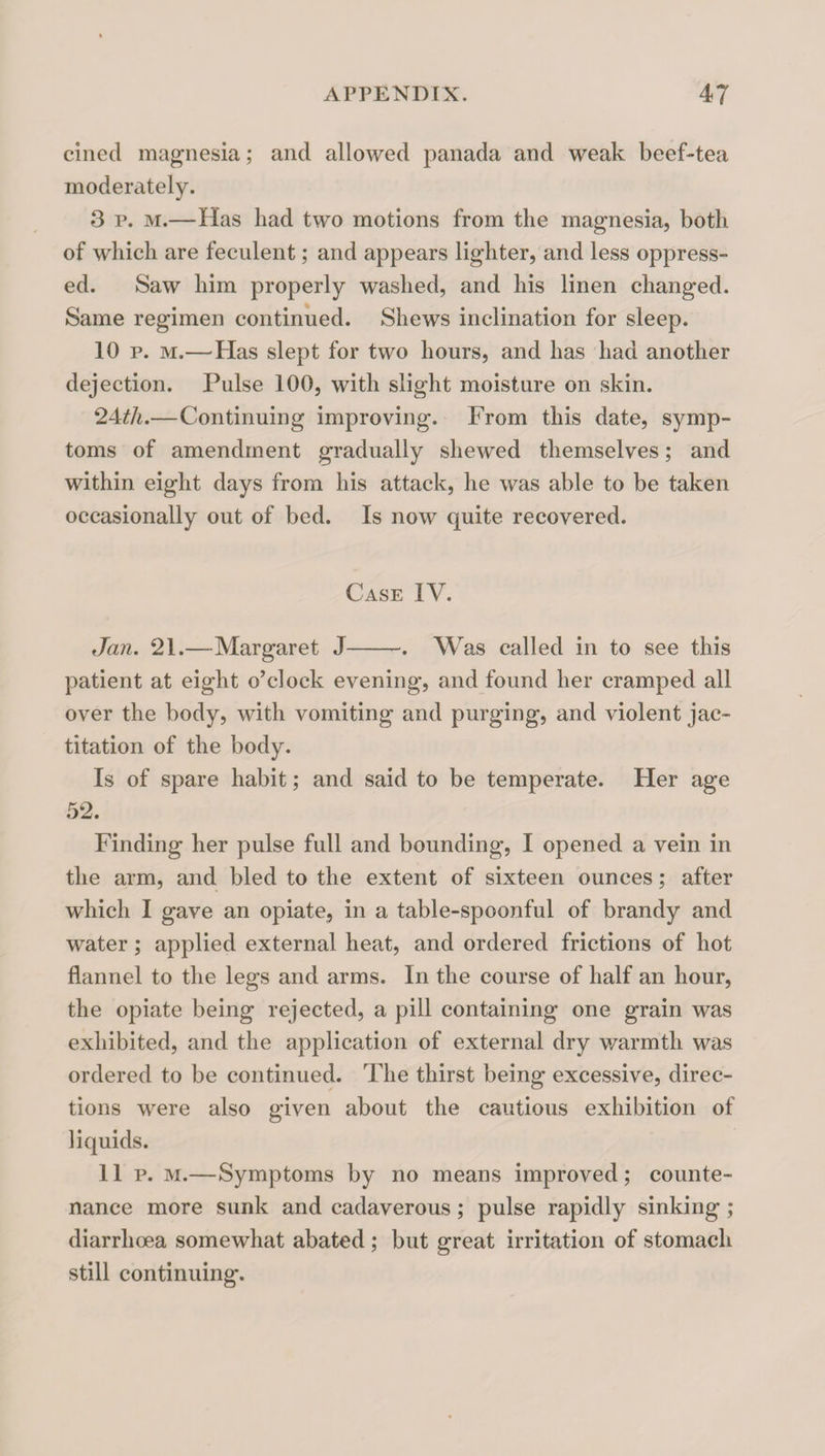 cined magnesia; and allowed panada and weak beef-tea moderately. 3 p. M.—Has had two motions from the magnesia, both of which are feculent; and appears lighter, and less oppress¬ ed. Saw him properly washed, and his linen changed. Same regimen continued. Shews inclination for sleep. 10 p. M.—Has slept for two hours, and has had another dejection. Pulse 100, with slight moisture on skin. 24^/i.—Continuing improving. From this date, symp¬ toms of amendment gradually shewed themselves; and within eight days from his attack, he was able to be taken occasionally out of bed. Is now quite recovered. Case IV. Jan. 21.—Margaret J-. Was called in to see this patient at eight o^clock evening, and found her cramped all over the body, with vomiting and purging, and violent jac¬ titation of the body. Is of spare habit; and said to be temperate. Her age 52. Finding her pulse full and bounding, I opened a vein in the arm, and bled to the extent of sixteen ounces; after w'hich I gave an opiate, in a table-spoonful of brandy and water; applied external heat, and ordered frictions of hot flannel to the legs and arms. In the course of half an hour, the opiate being rejected, a pill containing one grain was exhibited, and the application of external dry warmth was ordered to be continued. The thirst being excessive, direc¬ tions were also given about the cautious exhibition of liquids. 11 p. M.—Symptoms by no means improved; counte¬ nance more sunk and cadaverous; pulse rapidly sinking; diarrhoea somewhat abated ; but great irritation of stomach still continuing.