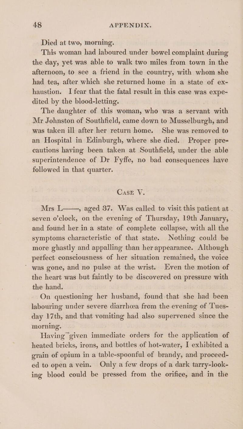 Died at two, morning. This woman had laboured under bowel complaint during the day, yet was able to walk two miles from town in the afternoon, to see a friend in the country, with whom she had tea, after which she returned home in a state of ex¬ haustion. I fear that the fatal result in this case was expe¬ dited by the blood-letting. The daughter of this woman, who was a servant with Mr Johnston of Southfield, came down to Musselburgh, and was taken ill after her return home. She was removed to an Hospital in Edinburgh, where she died. Proper pre¬ cautions having been taken at Southfield, under the able superintendence of Dr Fyffe, no bad consequences have followed in that quarter. Case V. Mrs L-, aged 37. Was called to visit this patient at . seven o’clock, on the evening of Thursday, 19th January, and found her in a state of complete collapse, with all the symptoms characteristic of that state. Nothing could be more ghastly and appalling than her appearance. Although perfect consciousness of her situation remained, the voice was gone, and no pulse at the wrist. Even the motion of the heart was but faintly to be discovered on pressure with the hand. On questioning her husband, found that she had been labouring under severe diarrhoea from the evening of Tues¬ day 17th, and that vomiting had also supervened since the morning. Having^^given immediate orders for the application of heated bricks, irons, and bottles of hot-water, I exhibited a grain of opium in a table-spoonful of brandy, and proceed¬ ed to open a vein. Only a few drops of a dark tarry-look¬ ing blood could be pressed from the orifice, and in the