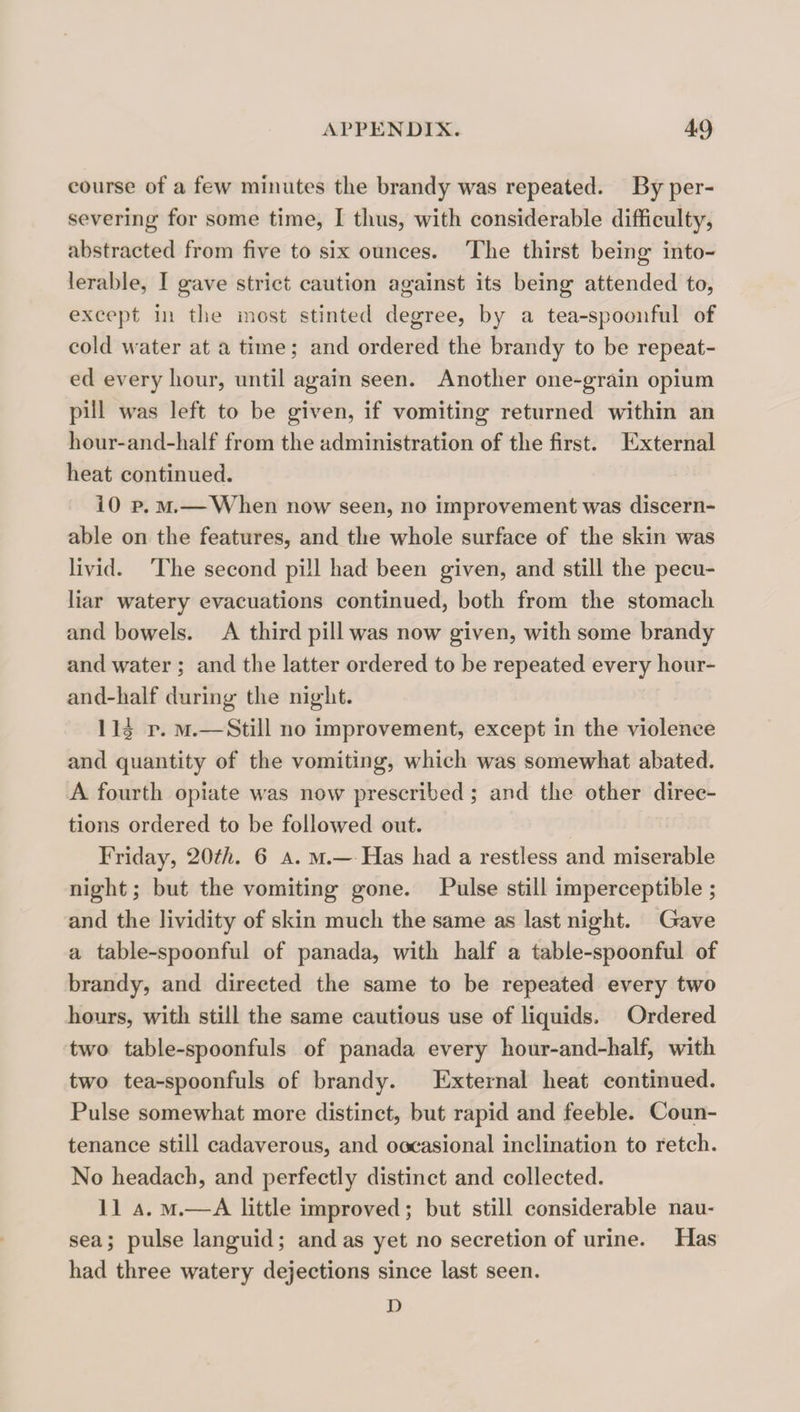 course of a few minutes the brandy was repeated. By per¬ severing for some time, I thus, with considerable difficulty, abstracted from five to six ounces. The thirst being into¬ lerable, I gave strict caution against its being attended to, except ill the most stinted degree, by a tea-spoonful of cold water at a time; and ordered the brandy to be repeat¬ ed every hour, until again seen. Another one-grain opium pill was left to be given, if vomiting returned within an hour-and-half from the administration of the first. External heat continued. 10 p. M.—When now seen, no improvement was discern- able on the features, and the whole surface of the skin was livid. The second pill had been given, and still the pecu¬ liar watery evacuations continued, both from the stomach and bowels. A third pill was now given, with some brandy and water ; and the latter ordered to be repeated every hour- and-half during the night. 1 li p. M.—Still no improvement, except in the violence and quantity of the vomiting, which was somewhat abated. A fourth opiate was now prescribed; and the other direc¬ tions ordered to be followed out. Friday, 20th. 6 a. m.— Has had a restless and miserable night; but the vomiting gone. Pulse still imperceptible ; and the lividity of skin much the same as last night. Gave a table-spoonful of panada, with half a table-spoonful of brandy, and directed the same to be repeated every two hours, witli still the same cautious use of liquids. Ordered two table-spoonfuls of panada every hour-and-half, with two tea-spoonfuls of brandy. External heat continued. Pulse somewhat more distinct, but rapid and feeble. Coun¬ tenance still cadaverous, and oocasional inclination to retch. No headach, and perfectly distinct and collected. 11 A. M.—A little improved; but still considerable nau¬ sea ; pulse languid; and as yet no secretion of urine. Has had three watery dejections since last seen. D