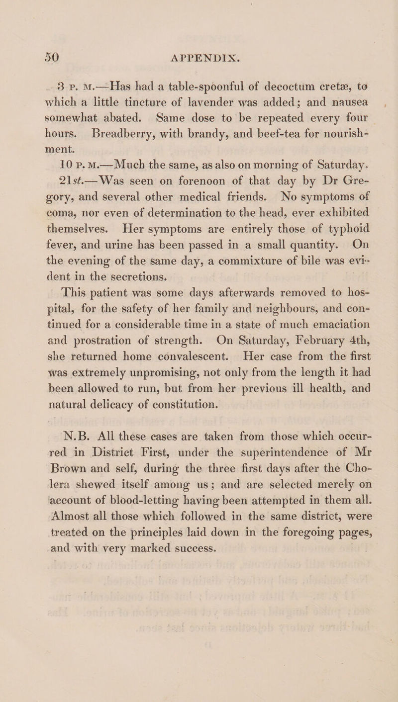 3 p. M.—Has had a table-spoonful of decoctum cretse, to which a little tincture of lavender was added; and nausea somewhat abated. Same dose to be repeated every four hours. Breadberry, with brandy, and beef-tea for nourish¬ ment. 10 p. M.—Much the same, as also on morning of Saturday. 2l5t—Was seen on forenoon of that day by Dr Gre¬ gory, and several other medical friends. No symptoms of coma, nor even of determination to the head, ever exhibited themselves. Her symptoms are entirely those of typhoid fever, and urine has been passed in a small quantity. On the evening of the same day, a commixture of bile was evi ¬ dent in the secretions. This patient was some days afterwards removed to hos¬ pital, for the safety of her family and neighbours, and con¬ tinued for a considerable time in a state of much emaciation and prostration of strength. On Saturday, February 4th, she returned home convalescent. Her case from the first was extremely unpromising, not only from the length it had been allowed to run, but from her previous ill health, and natural delicacy of constitution. N.B. All these cases are taken from those which occur¬ red in District First, under the superintendence of Mr Brown and self, during the three first days after the Cho¬ lera shewed itself among us; and are selected merely on ''account of blood-letting having been attempted in them all. Almost all those which followed in the same district, were treated on the principles laid down in the foregoing pages, and with very marked success.