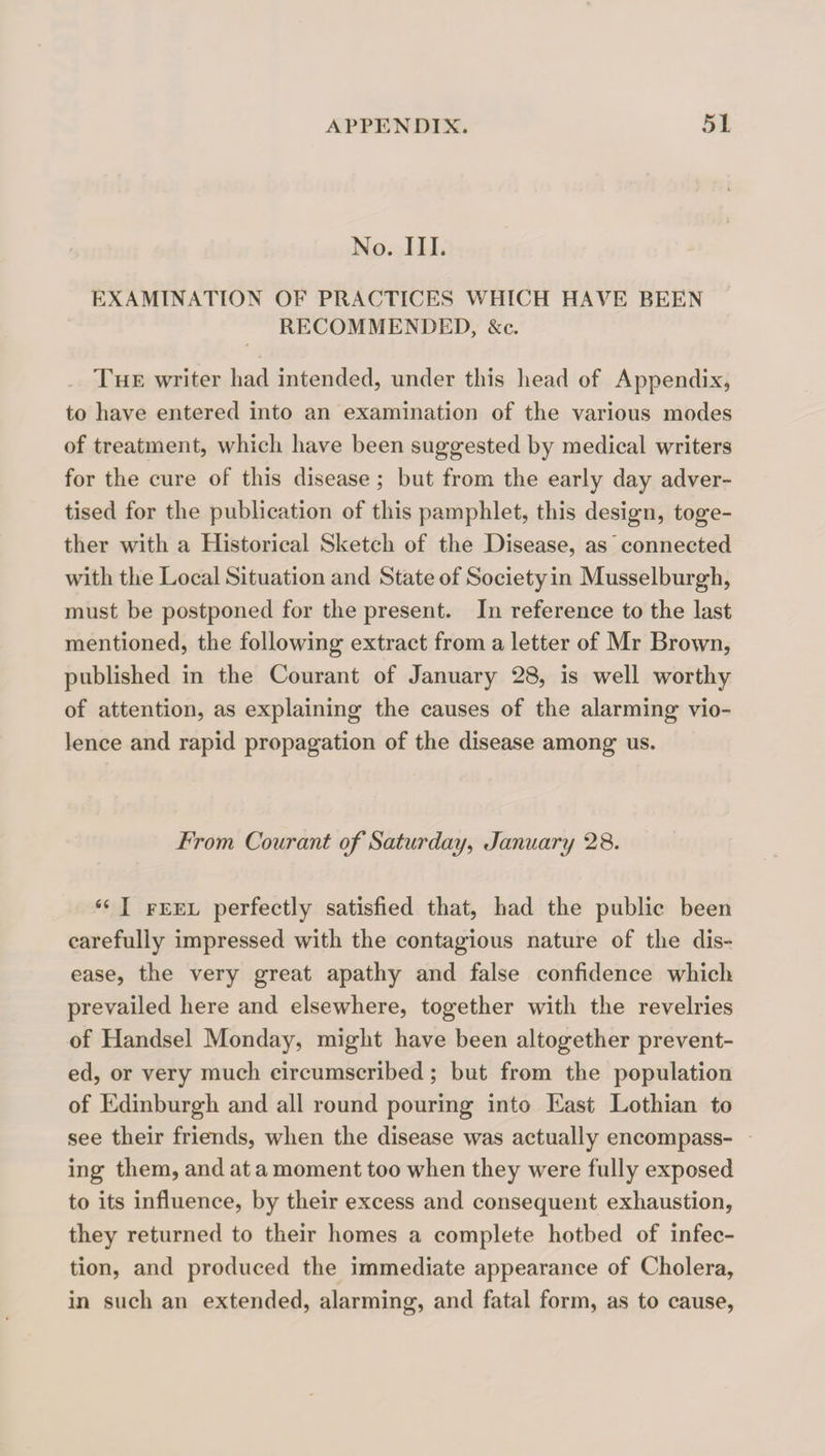 No. III. EXAMINATION OF PRACTICE>S WHICH HAVE BEEN RECOMMENDED, &c. The writer Lad intended, under this head of Appendix, to have entered into an examination of the various modes of treatment, which have been suggested by medical writers for the cure of this disease; but from the early day adver¬ tised for the publication of this pamphlet, this design, toge¬ ther with a Historical Sketch of the Disease, as ’ connected with the Local Situation and State of Society in Musselburgh, must be postponed for the present. In reference to the last mentioned, the following extract from a letter of Mr Brown, published in the Courant of January 28, is well worthy of attention, as explaining the causes of the alarming vio¬ lence and rapid propagation of the disease among us. From Courant of Saturday^ January 28. ‘‘ I FEEL perfectly satisfied that, had the public been carefully impressed with the contagious nature of the dis¬ ease, the very great apathy and false confidence which prevailed here and elsewhere, together with the revelries of Handsel Monday, might have been altogether prevent¬ ed, or very much circumscribed; but from the population of Edinburgh and all round pouring into East Lothian to see their friends, when the disease was actually encompass¬ ing them, and at a moment too when they were fully exposed to its influence, by their excess and consequent exhaustion, they returned to their homes a complete hotbed of infec¬ tion, and produced the immediate appearance of Cholera, in such an extended, alarming, and fatal form, as to cause,