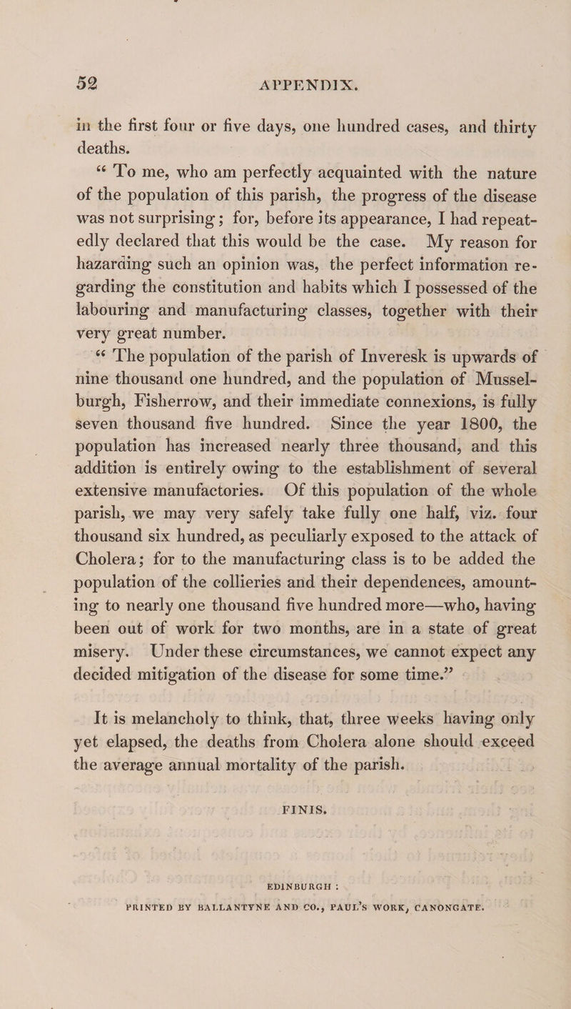 ill the first four or five days, one hundred cases, and thirty deaths. “ To me, who am perfectly acquainted with the nature of the population of this parish, the progress of the disease was not surprising; for, before its appearance, I had repeat¬ edly declared that this would be the case. My reason for hazarding such an opinion was, the perfect information re¬ garding the constitution and habits which I possessed of the labouring and manufacturing classes, together with their very great number. “ The population of the parish of Inveresk is upw’ards of nine thousand one hundred, and the population of Mussel¬ burgh, Fisherrow, and their immediate connexions, is fully seven thousand five hundred. Since the year 1800, the population has increased nearly three thousand, and this addition is entirely owing to the establishment of several extensive manufactories. Of this population of the whole parish, we may very safely take fully one half, viz. four thousand six hundred, as peculiarly exposed to the attack of Cholera,* for to the manufacturing class is to be added the population of the collieries and their dependences, amount¬ ing to nearly one thousand five hundred more—who, having been out of work for two months, are in a state of great misery. Under these circumstances, we cannot expect any decided mitigation of the disease for some time.” It is melancholy to think, that, three weeks having only yet elapsed, the deaths from Cholera alone should exceed the average annual mortality of the parish. FINIS. EDINBURGH : PRINTED BY BALLANTYNE AND CO., PAUL’s WORK, CANONGATE.