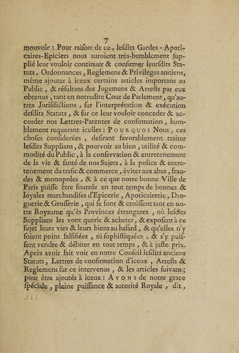 mouvoir : Pour raifon de ce, leldits Gardes - Apoti- caires-Epiciers nous auroient très-humblement fup- plié leur vouloir continuer 8c confirmer leurldits Sta¬ tuts , Ordonnances &gt; Reglemens 8c Privilèges anciens, même ajouter à iceux certains articles importans au Public, 8c rélultans des Jugemens 8c Arrefts par eux obtenus, tant en notredite Cour de Parlement, qu’au¬ tres Jurildiétions , fur l’interprétation 8c exécution defdits Statuts , &amp;fiir ce leur vouloir concéder &amp; ac¬ corder nos Lettres-Patentes de confirmation, hum¬ blement requérant icelles : Pourquoi Nous, ces chofes confiderées , délirant favorablement traiter leldits Supplians, 8c pourvoir au bien , utilité 8c com¬ modité du Public, à la confervation &amp; entretenement de la vie 8c lanté de nos Sujets, à la police 8c entre¬ tenement du trafic &amp; commerce, éviter aux abus, frau¬ des 8c monopoles , 8c à ce que notre bonne Ville de Paris puifle être fournie en tout temps de bonnes 8c loyales marchandées d’Epicerie , Apoticairerie , Dro¬ guerie &amp; Grolferie , qui fe font 8c croifient tant en no¬ tre Royaume qu’ès Provinces étrangères , où lefdits Supplians les vont quérir 8c acheter, &amp;expofentà ce fujet leurs vies 8c leurs biens au halàrd , 8c qu’elles n’y {oient point falfifiées , ni lophiftiquées , 8c s’y puif- fènt vendre &amp; débiter en tout temps, 8c à jufte prix. Après avoir fait voir en notre Confeil leldits anciens Statuts, Lettres de confirmation dlceux , Arrefts &amp; Reglemens fur ce intervenus, 8c les articles fui vans ; pour être ajoutés à iceux : A v o n s de notre grâce {péciale , pleine puilfance 8c autorité Royale , dit.