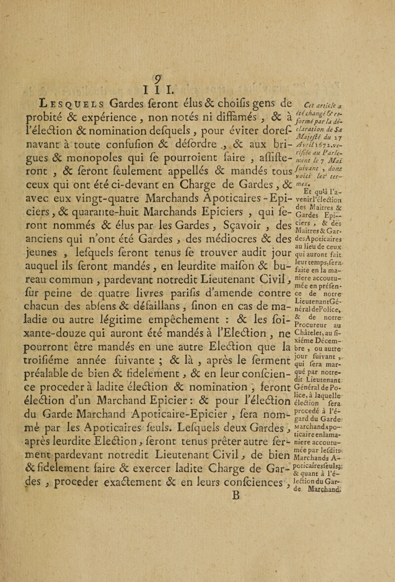 I I I. Lesquels Gardes feront élus 6c choifis gens de probité 6c expérience, non notés ni diffamés , 8c à l’éleètion 6c nomination defquels , pour éviter doref navant à toute confufion 6c défordre , 6c aux bri¬ gues 6c monopoles qui fe pourroient faire &gt; affilie¬ ront , 8c feront feulement appellés 6c mandés tous ceux qui ont été ci-devant en Charge de Gardes ^ 6c avec eux vingt-quatre Marchands Apoticaires-Epi¬ ciers j 6c quarante-huit Marchands Epiciers , qui fe¬ ront nommés 8c élus par les Gardes, Sçavoir , des anciens qui ffont été Gardes ^ des médiocres 8c des jeunes ^ lefquels feront tenus fe trouver audit jour auquel ils feront mandés, en leurdite maifon 6c bu¬ reau commun , pardevant notredit Lieutenant Civil fer peine de quatre livres parifis d’amende contre chacun des ablens 6c défaillans, linon en cas de ma¬ ladie ou autre légitime empêchement : 6c les foi- xante-douze qui auront été mandés à fEleélion ^ ne pourront être mandés en une autre Eleélion que la troifiéme année feivante ; 6c là 5 après le ferment préalable de bien 8c fidèlement ^ 6c en leur confeien- ce procéder à ladite élection 6c nomination , feront éleélion d’un Marchand Epicier : 6c pour Téleélion du Garde Marchand Apoticaire-Epicier , fera nom¬ mé par les Apoticaires feuls. Lefquels deux Gardes ^ après leurdite Election, feront tenus prêter autre fer¬ ment pardevant notredit Lieutenant Civil de bien 6c fidèlement faire 6c exercer ladite Charge de Gar¬ des procéder exaéfement 6c en leurs confidences &gt; B Cet article a. été changé &amp; ré¬ formé par la dé¬ claration de Sa Ma jejlé du 27 Avril\6rj z.vé¬ rifiée au Parle¬ ment le 7 Mai J cuvant , dont voici les‘ ter¬ mes,. Et qu*â Fa- venirl’éledion des Maîtres &amp; Gardes Epi¬ ciers , &amp; des Maîtres&amp;Gar- desApoticaires au lieu de ceux qui auront fait leurtemps.fera faite en la ma¬ niéré accoutu¬ mée en préfen* ce de notre LieutenantGé- néraldePolice, &amp; de notre Procureur au Châtelet, au lî- xiéme Décem¬ bre , ou autre jour fuivant , qui fera mar¬ qué par notre¬ dit Lieutenant Général de Po¬ lice, à laquelle éleéHon fera procédé à l’é¬ gard du Garde MarchandApo- ticaireenlama- niere accoutu¬ mée par lefdits- Marchands A- poticaireslèulsjr, &amp; quant à l’é- leftiondu Gar¬ de Marchand.