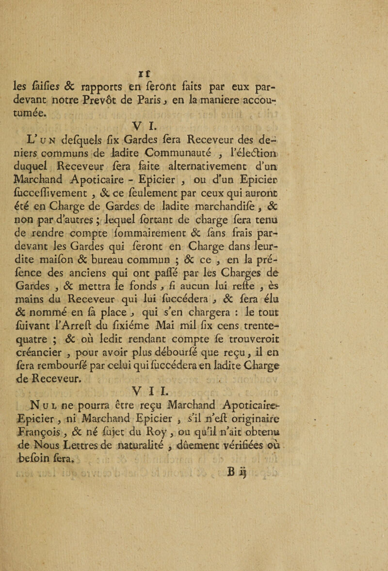 If les failles &amp; rapports en feront faits par eux par- devant notre Prévôt de Paris j en la maniéré accou¬ tumée. V I. L’un defquels fix Gardes fera Receveur des de¬ niers communs de ladite Communauté , l’éleétion duquel Receveur fera faîte alternativement d’un Marchand Apoticaire - Epicier , ou d*un Epicier fucceffivement , Sc ce feulement par ceux qui auront été en Charge de Gardes de ladite marchandifè &gt; 8c non par d’autres ; lequel fortant de charge fera tenu de rendre compte fommairement Sc fans frais par- devant les Gardes qui feront en Charge dans leur- dite maifon 8c bureau commun ; &amp; ce ^ en la pré- fènce des anciens qui ont pafîe par les Charges de Gardes , 8c mettra le fonds fi aucun lui refte , ès mains du Receveur qui lui fuccédera , 8c fera élu Sc nommé en fa place qui s’en chargera : le tout fùivant l’Arrefl: du fixiéme Mai mil fix cens trente- quatre ; &amp; où ledit rendant compte fe trouveroit créancier y pour avoir plus débourfé que reçu &gt; il en fera rembourfé par celui qui fuccédera en ladite Charge de Receveur. V I L N u l ne pourra être reçu Marchand Apoticaire- Epicier , ni Marchand Epicier 5 s’il n’efl: originaire François ^ 8c né fiijet du Roy &gt; ou qu’il n’ait obtenu de Nous Lettres de naturalité , dûement vérifiées où befoin fera. B if