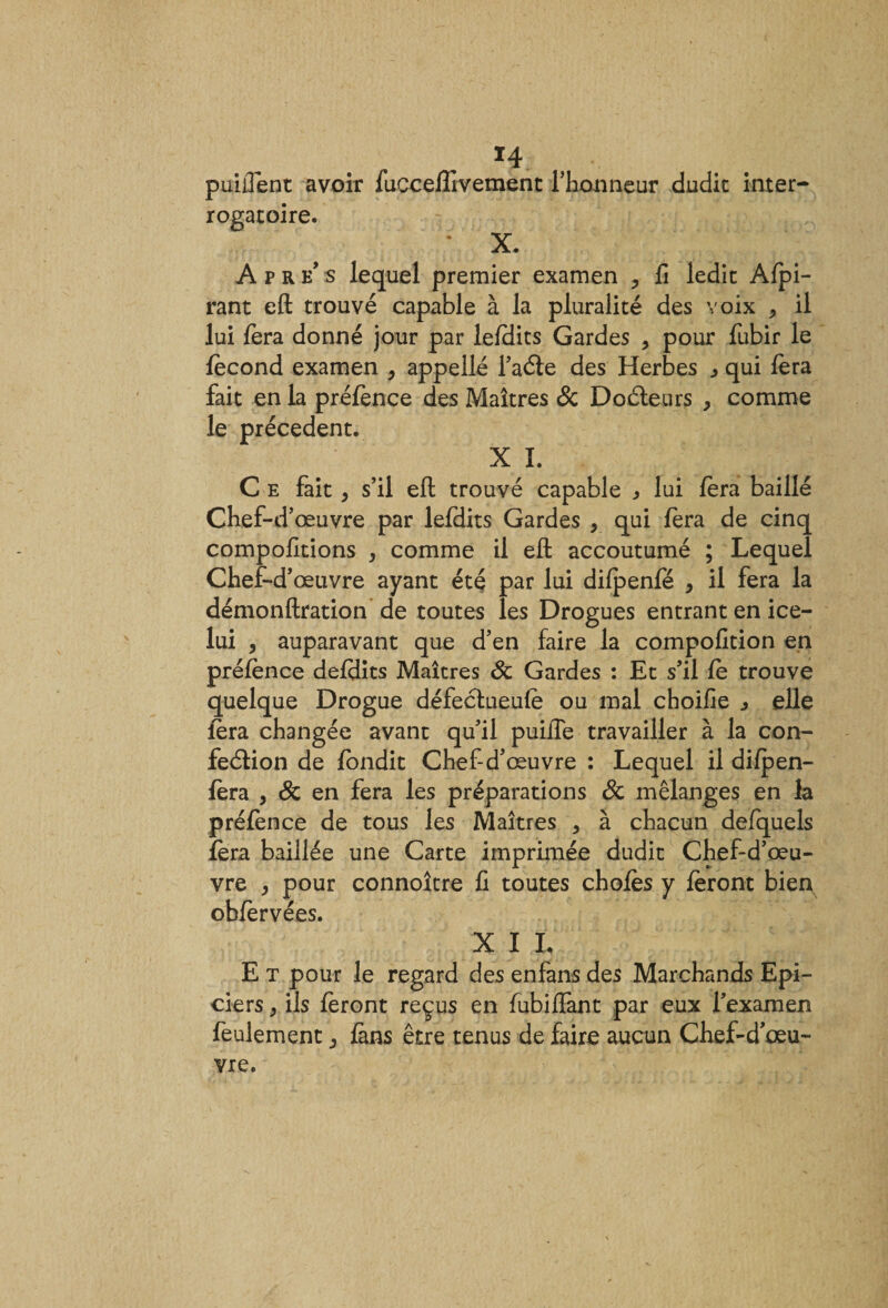 puiilent avoir fuccelîivement l'honneur dudit inter¬ rogatoire. X. Apres lequel premier examen , fi ledit Afpi- rant eft trouvé capable à la pluralité des voix , il lui fera donné jour par lefdits Gardes , pour fubir le fécond examen &gt; appellé l’aéte des Herbes qui fera fait en la préfence des Maîtres &amp; Docteurs &gt; comme le précèdent. X I. C e fait , s’il efl trouvé capable * lui fera baillé Chef-d’œuvre par lefdits Gardes , qui fera de cinq compofitions , comme il efb accoutumé ; Lequel Chef-d’œuvre ayant été par lui difpenfe , il fera la démonftration de toutes les Drogues entrant en ice- lui , auparavant que d’en faire la compofition en préfence defdits Maîtres St Gardes : Et s’il fe trouve quelque Drogue défectueufe ou mal choifie ^ elle fera changée avant qu’il puifie travailler à la con¬ fection de fondit Chef-d’œuvre : Lequel il difpen- fera , St en fera les préparations St mélanges en la préfence de tous les Maîtres &gt; à chacun defquels fera baillée une Carte imprimée dudit Chef-d’œu¬ vre &gt; pour connoître fi toutes chofes y feront bien obfervées. X I L E t pour le regard des enfans des Marchands Epi¬ ciers y ils feront reçus en fubiiîant par eux l’examen feulement ^ fans être tenus de faire aucun Chef-d'œu¬ vre.