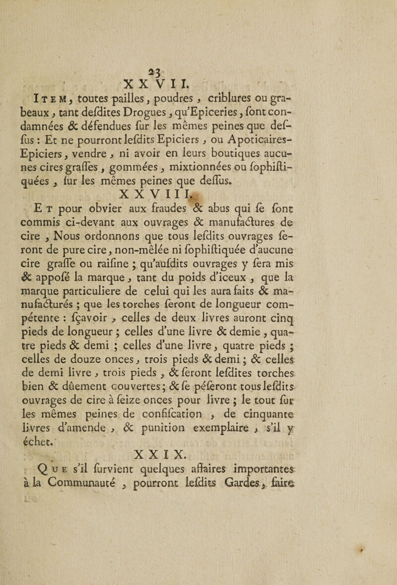 *3 XXVII. Item, toutes pailles, poudres * criblures ou gra- beaux, tant defdites Drogues, qu Epiceries, font con¬ damnées &amp; défendues fur les mêmes peines que def- fus : Et ne pourront lefdits Epiciers , ou Apoticaires- Epiciers, vendre , ni avoir en leurs boutiques aucu¬ nes cires grafles , gommées , mixtionnées ou fophifti- quées , fur les mêmes peines que deffus* X X V 11 I, E t pour obvier aux fraudes 8c abus qui fè font commis ci-devant aux ouvrages 8c manufactures de cire , Nous ordonnons que tous lefdits ouvrages fe¬ ront de pure cire, non-mêlée ni fophiftiquée d’aucune cire graiïe ou raifine ; qu’aufdits ouvrages y fera mis &amp; appofé la marque tant du poids d’iceux , que la marque particulière de celui qui les aura faits &amp; ma¬ nufacturés ; que les torches feront de longueur com¬ pétente : fçavoir &gt; celles de deux livres auront cinq pieds de longueur ; celles d’une livre 8c demie , qua¬ tre pieds &amp; demi ; celles d’une livre, quatre pieds ; celles de douze onces, trois pieds 8c demi ; 8c celles de demi livre j&gt; trois pieds , 8c feront lefdites torches bien 8c duement couvertes ; 8c fe péferont tous lefdits ouvrages de cire à feize onces pour livre ; le tout fur les mêmes peines de confifcation , de cinquante livres d’amende , 8c punition exemplaire , s’il y échet. XXIX. Que s’il furvient quelques affaires importantes à la Communauté , pourront lefdits Gardes, Étire. #