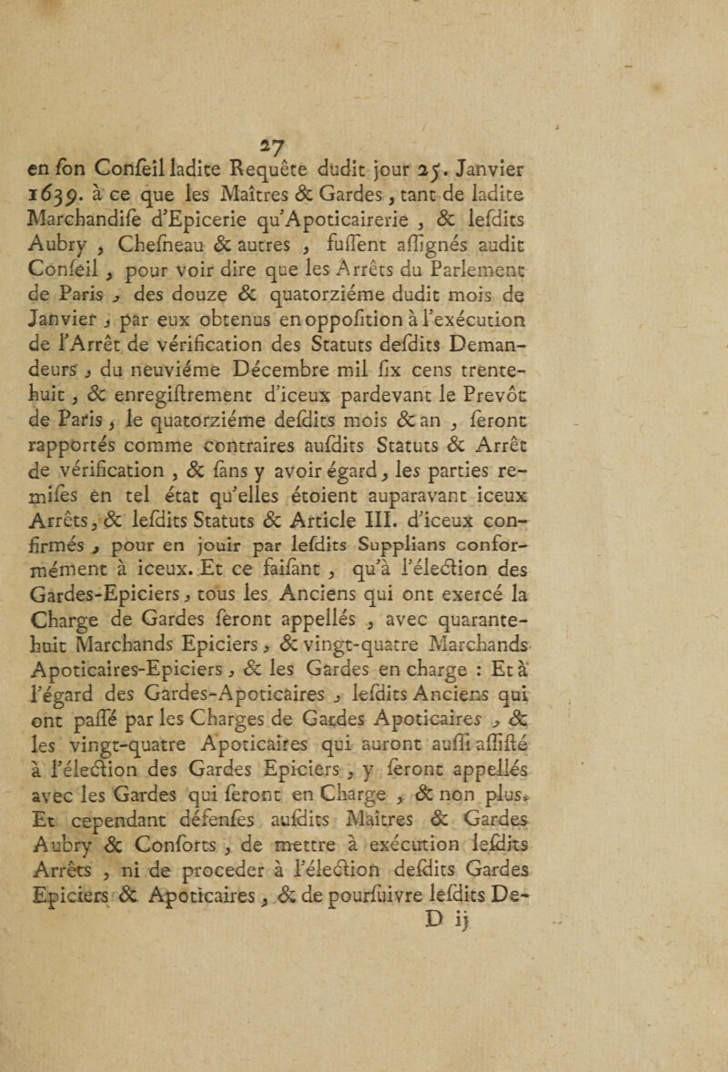 en fon Confeil ladite Requête dudit jour 25. Janvier 1639. à ce que les Maîtres &amp; Gardes, tant de ladite Marchandée d'Epicerie qu Apoticairerie , Sc lefdits Aubry , Chefneau Sc autres , fufîent affignés audit Confeil ^ pour voir dire que les Arrêts du Parlement de Paris ^ des douze Sc quatorzième dudit mois de Janvier j par eux obtenus enoppofition à l'exécution de l'Arrêt de vérification des Statuts defdits Deman¬ deurs j du neuvième Décembre mil fix cens trente- huit ; Sc enregiflrement d'iceux pardevant le Prévôt de Paris} le quatorzième defdits mois Sc an 3 feront rapportés comme contraires aufdits Statuts Sc Arrêt de vérification , Sc fans y avoir égard ^ les parties re~ miles en tel état qu'elles étoient auparavant iceux Arrêts, Sc lefdits Statuts &amp; Article III. d'iceux con¬ firmés j pour en jouir par lefdits Supplians confor¬ mément à iceux. Et ce faifànt &gt; qu'à l'élection des Gardes-Epiciers ^ tous les Anciens qui ont exercé la Charge de Gardes feront appellés &gt; avec quarante- huit Marchands Epiciers &gt; &amp; vingt-quatre Marchands Apoticaires-Epiciers ^ Sc les Gardes en charge : Et à l'égard des Gardes-xApoticaires 3 lefdits Anciens qui ont paffé par les Charges de Gardes Apoticaires ^ Sc les vingt-quatre Apoticaires qui auront suffi affifté à l'élection des Gardes Epiciers ^ y feront appellés avec les Gardes qui feront en Charge ^ Sc non plus* Et cependant défenfes aufdits Maîtres Sc Gardes Aubry Sc Conforts , de mettre à exécution lefdits Arrêts , ni de procéder à l'élection defdits Gardes Epiciers Sc Apoticaires ^ Sc de pourfuivre lefdits De- D i)