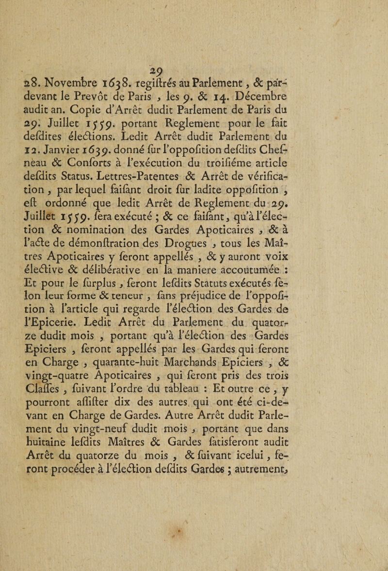 28. Novembre 1638. regillrés au Parlement, &amp; par- devant le Prévôt de Paris * les 9. &amp; 14. Décembre audit an. Copie d’Arrêt dudit Parlement de Paris du 29. Juillet 15*59. portant Reglement pour le fait defdites élections. Ledit Arrêt dudit Parlement du ï 2. Janvier 1639. donné fur l'oppofition defdits Chef- neau Sc Conforts à l'exécution du troifiéme article defoits Status. Lettres-Patentes Sc Arrêt de vérifica¬ tion y par lequel faifànt droit fur ladite oppofition , eft ordonné que ledit Arrêt de Reglement du 29. Juillet 1559* fora exécuté ; &amp; ce faifànt * qu'àfélec- tion &amp; nomination des Gardes Apoticaires Sc à l’aéle de démonflration des Drogues ^ tous les Maî¬ tres Apoticaires y feront appellés , Sc y auront voix éleélive Sc délibérative en la maniéré accoutumée : Et pour le forplus * feront lefHits Statuts exécutés fé¬ lon leur forme Sc teneur , fans préjudice de l'oppofi- tion à l'article qui regarde l'éleétion des Gardes de l'Epicerie. Ledit Arrêt du Parlement du quator¬ ze dudit mois , portant qu'à l'éleélion des Gardes Epiciers &gt; foront appellés par les Gardes qui feront en Charge ^ quarante-huit Marchands Epiciers Sc vingt-quatre Apoticaires , qui feront pris des trois Claffes „ fuivant l'ordre du tableau : Et outre ce, y pourront affilier dix des autres qui ont été ci-de¬ vant en Charge de Gardes. Autre Arrêt dudit Parle¬ ment du vingt-neuf dudit mois portant que dans huitaine lefdits Maîtres Sc Gardes fatisferont audit Arrêt du quatorze du mois , Sc fuivant icelui, fe¬ ront procéder à l'éleétion defdits Gardes ; autrement.,