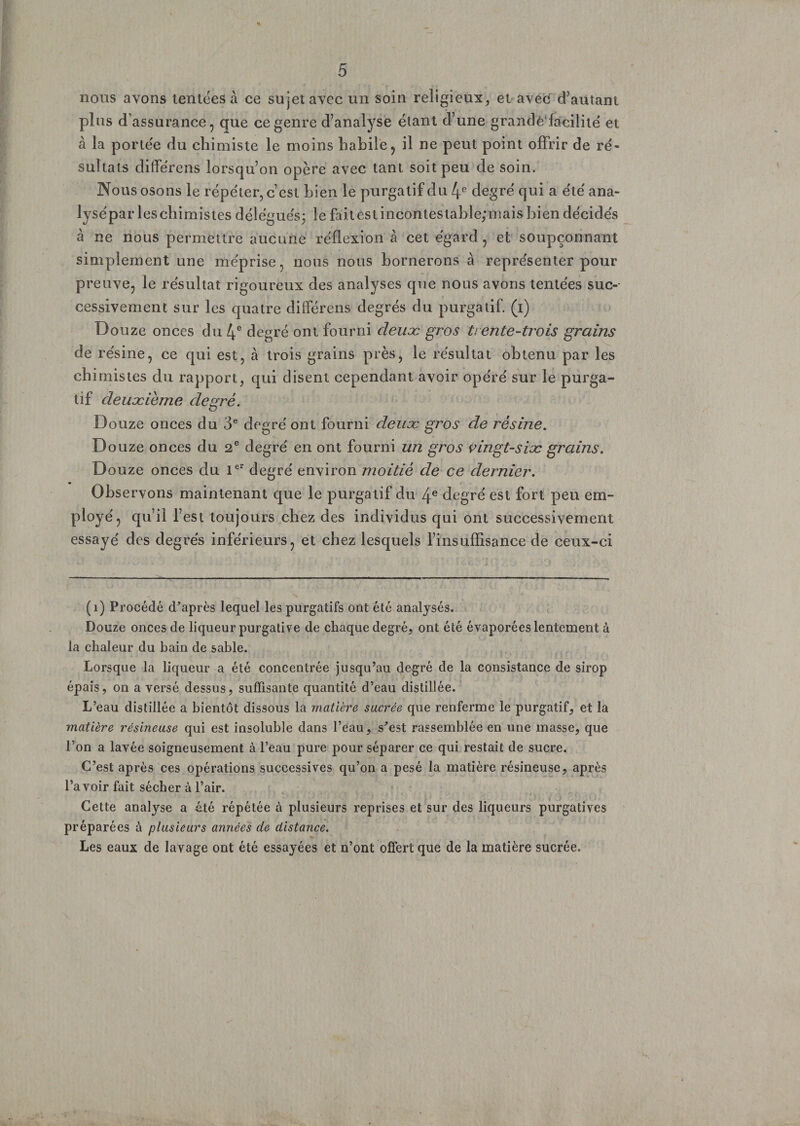 <> 5 noos avons tentées à ce sujet avec un soin religieux, et avec d’autant plus d’assurance, que ce genre d’analyse étant d’une grande facilité, et à la portée du chimiste le moins habile, il ne peut point offrir de ré¬ sultats différens lorsqu’on opère avec tant soit peu de soin. Nous osons le répéter, c’est bien le purgatif du 4e degré qui a été ana- lysépar leschimistes délégués; le faitestincontestable;mais bien décidés à ne nous permettre aucune réflexion à cet égard, et soupçonnant simplement une méprise, nous nous bornerons à représenter pour preuve, le résultat rigoureux des analyses que nous avons tentées suc¬ cessivement sur les quatre différens degrés du purgatif, (i) Douze onces du 4e degré ont fourni deuæ gros trente-trois grains de résine, ce qui est, à trois grains près, le résultat obtenu par les ch imistes du rapport, qui disent cependant avoir opéré sur le purga¬ tif deuxième degré. Douze onces du 3e degré ont fourni deuæ gros de résine. Douze onces du 2e degré en ont fourni un gros vingt-siæ grains. Douze onces du Ier degré environ moitié de ce dernier. Observons maintenant que le purgatif du 4e degré est fort peu em- ployé, qu’il T est toujours chez des individus qui ont successivement essayé des degrés inférieurs, et chez lesquels l’insuffisance de ceux-ci (i) Procédé d’après lequel les purgatifs ont été analysés. Douze onces de liqueur purgative de chaque degré, ont été évaporées lentement à la chaleur du bain de sable. Lorsque la liqueur a été concentrée jusqu’au degré de la consistance de sirop épais, on a versé dessus, suffisante quantité d’eau distillée. L’eau distillée a bientôt dissous la matière sacrée que renferme le purgatif, et la matière résineuse qui est insoluble dans l’eau, s’est rassemblée en une masse, que l’on a lavée soigneusement à l’eau pure pour séparer ce qui restait de sucre. C’est après ces opérations successives qu’on a pesé la matière résineuse, après l’avoir fait sécher à l’air. Cette analyse a été répétée à plusieurs reprises et sur des liqueurs purgatives préparées à plusieurs années de distance. Les eaux de lavage ont été essayées et n’ont offert que de la matière sucrée.