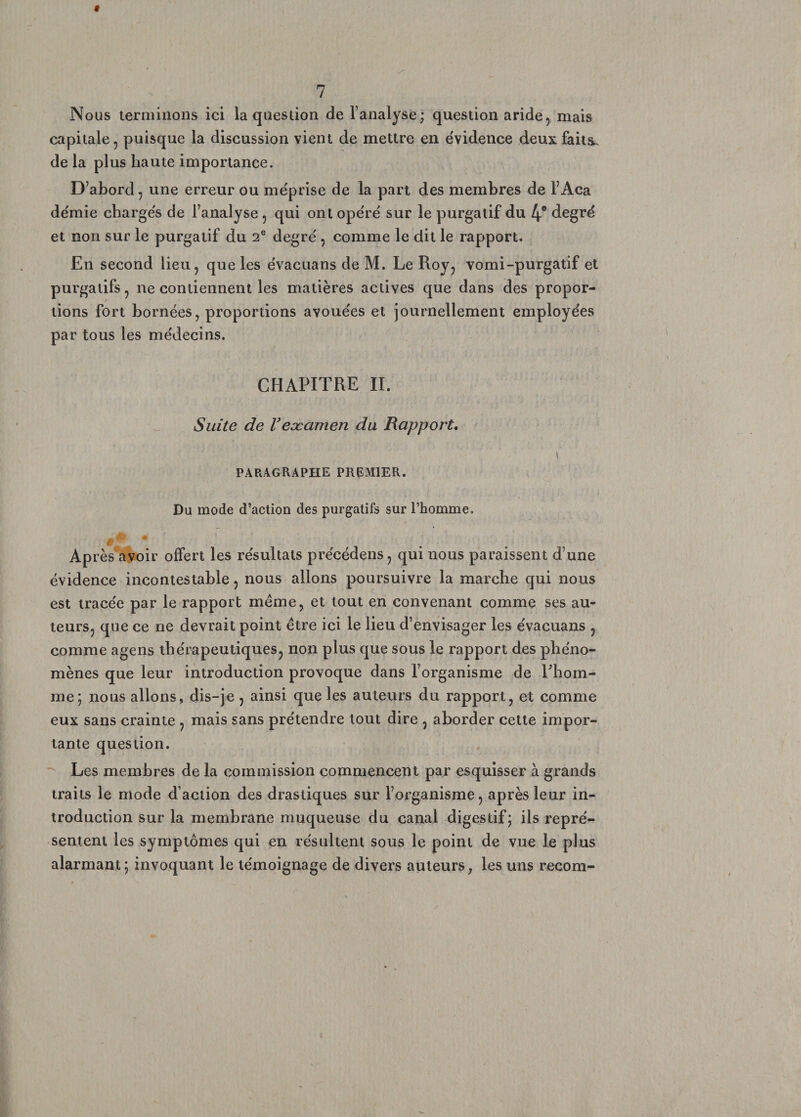 Nous terminons ici la question de l’analyse; question aride, mais capitale, puisque la discussion vient de mettre en évidence deux faits, de la plus haute importance. D’abord, une erreur ou méprise de la part des membres de l’Aca démie chargés de l’analyse , qui ont opéré sur le purgatif du 4e degré et non sur le purgatif du 2e degré , comme le dit le rapport. En second lieu, que les évacuans de M. Le Roy, vomi-purgatif et purgatifs, ne contiennent les matières actives que dans des propor¬ tions fort bornées, proportions avouées et journellement employées par tous les médecins. CHAPITRE II. Suite de l’eæcimen du Rapport. PARAGRAPHE PREMIER. \ Du mode d’action des purgatifs sur l’homme. # Après avoir offert les résultats précédens, qui nous paraissent d’une évidence incontestable, nous allons poursuivre la marche qui nous est tracée par le rapport même, et tout en convenant comme ses au¬ teurs, que ce ne devrait point être ici le lieu d’envisager les évacuans , comme agens thérapeutiques, non plus que sous le rapport des phéno¬ mènes que leur introduction provoque dans l’organisme de l'hom¬ me; nous allons, dis-je , ainsi que les auteurs du rapport, et comme eux sans crainte , mais sans prétendre tout dire , aborder cette impor¬ tante question. Les membres de la commission commencent par esquisser à grands traits le mode d’action des drastiques sur l’organisme, après leur in¬ troduction sur la membrane muqueuse du canal digestif; ils repré¬ sentent les symptômes qui en résultent sous le point de vue le plus alarmant; invoquant le témoignage de divers auteurs, les uns recom-