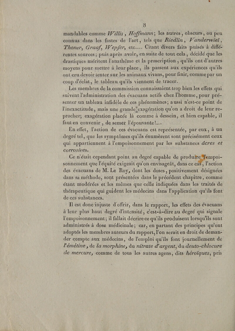 « 8 mandables comme TVillis , Hoffmann; les autres, obscurs, ou peu connus dans les fastes de l art, tels que Riedlin, Vanderwiel, Thoner, Graaf\ TVepfer, etc.... Citant divers faits puisés à diffé¬ rentes sources ; puis après avoir, en suite de tout cela , décidé que les drastiques méritent l’anathême et la proscription , qu’ils ont d’autres moyens pour mettre à leur place, ils passent aux expériences qu’ils ont cru devoir tenter sur les animaux vivans, pour finir, comme par un coup d’éclat, le tableau qu’ils viennent de tracer. Les membres de la commission connaissaient trop bien les effets qui suivent l’administration des évacuans actifs chez l’homme, pour pré¬ senter un tableau infidèle de ces phénomènes; aussi n’est-ce point de l’inexactitude, mais une grande^exagération qu’on a droit de leurre- procher; exagération placée là comme à dessein, et bien capable, il faut en convenir , de semer l’épouvante!... En effet, l’action de ces évacuans est représentée, par eux, à un degré tel, que les symptômes qu’ils énumèrent sont précisément ceux qui appartiennent à l’empoisonnement par les substances âcres et corrosive s. Ce n’était cependant point au degré capable de produire‘l’empoi¬ sonnement que l’équité exigeait qu’on envisageât, dans ce cas, Faction des évacuans de M. Le Roy., dont les doses, positivement désignées dans sa méthode, sont présentées dans le précédent chapitre, comme étant modérées et les mêmes que celle indiquées dans les traités de thérapeutique qui guident les médecins dans l’application qu’ils font de ces substances. Il est donc injuste d offrir, dans le rapport, les effets des évacuans à leur plus haut degré d’intensité, c’est-à-dire au degré qui signale l’empoisonnement; il fallait décrire ce qu’ils produisent lorsqu’ils sont administrés à dose médicinale; car, en partant des principes qu’ont adoptés les membres auteurs du rapport, l’on serait en droit de deman¬ der compte aux médecins, de l’emploi qu’ils font journellement de Vémétine, de la morphine, du nitrate d’argent, du deuto-chlocure de mercure, comme de tous les autres agens, dits héroïques, pris