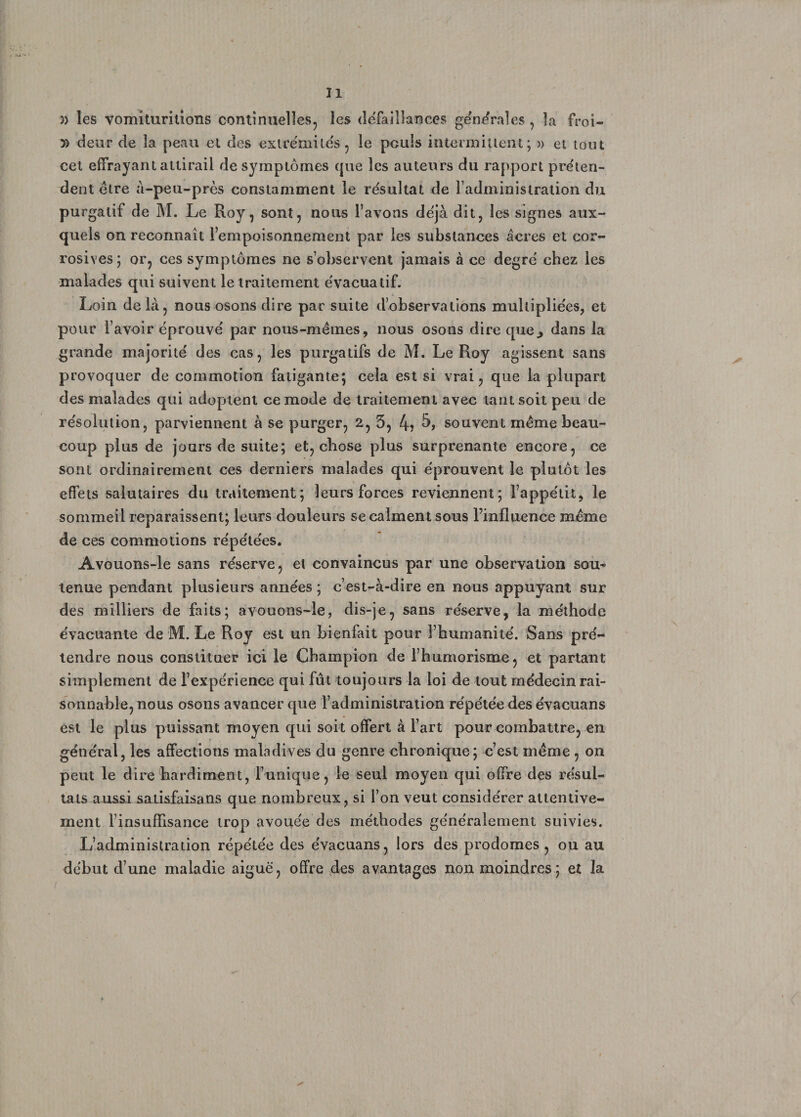 3) les vomiturilions continuelles, les défaillances générales , la froi- )> deur de la peau et des extrémités, le pculs intermittent; » et tout cet effrayant attirail de symptômes que les auteurs du rapport préten¬ dent être à-peu-près constamment le résultat de l’administration du purgatif de M. Le Roy, sont, nous l’avons déjà dit, les signes aux¬ quels on reconnaît l’empoisonnement par les substances âcres et cor¬ rosives; or, ces symptômes ne s’observent jamais à ce degré chez les malades qui suivent le traitement évacualif. Loin de là, nous osons dire par suite d’observations multipliées, et pour l’avoir éprouvé par nous-mêmes, nous osons dire que., dans la grande majorité des cas, les purgatifs de M. Le Roy agissent sans provoquer de commotion fatigante; cela est si vrai, que la plupart des malades qui adoptent ce mode de traitement avec tant soit peu de résolution, parviennent à se purger, 2, 3, 4? souvent même beau¬ coup plus de jours de suite; et, chose plus surprenante encore, ce sont ordinairement ces derniers malades qui éprouvent le plutôt les effets salutaires du traitement; leurs forces reviennent; l’appétit, le sommeil reparaissent; leurs douleurs se calment sous l’influence même de ces commotions répétées. Avouons-le sans réserve, et convaincus par une observation sou¬ tenue pendant plusieurs années ; c’est-à-dire en nous appuyant sur des milliers de faits; avouons-le, dis-je, sans réserve, la méthode évacuante de M. Le Roy est un bienfait pour l’humanité. Sans pré¬ tendre nous constituer ici le Champion de l’humorisme, et partant simplement de l’expérience qui fût toujours la loi de tout médecin rai¬ sonnable, nous osons avancer que l’administration répétée des évacuans est le plus puissant moyen qui soit offert à l’art pour combattre, en général, les affections maladives du genre chronique; c’est même , on peut le dire hardiment, Tunique, le seul moyen qui offre des résul¬ tats aussi satisfaisans que nombreux, si Ton veut considérer attentive¬ ment l’insuffisance trop avouée des méthodes généralement suivies. L’administration répétée des évacuans, lors des prodomes , ou au début d’une maladie aiguë, offre des avantages non moindres; et la