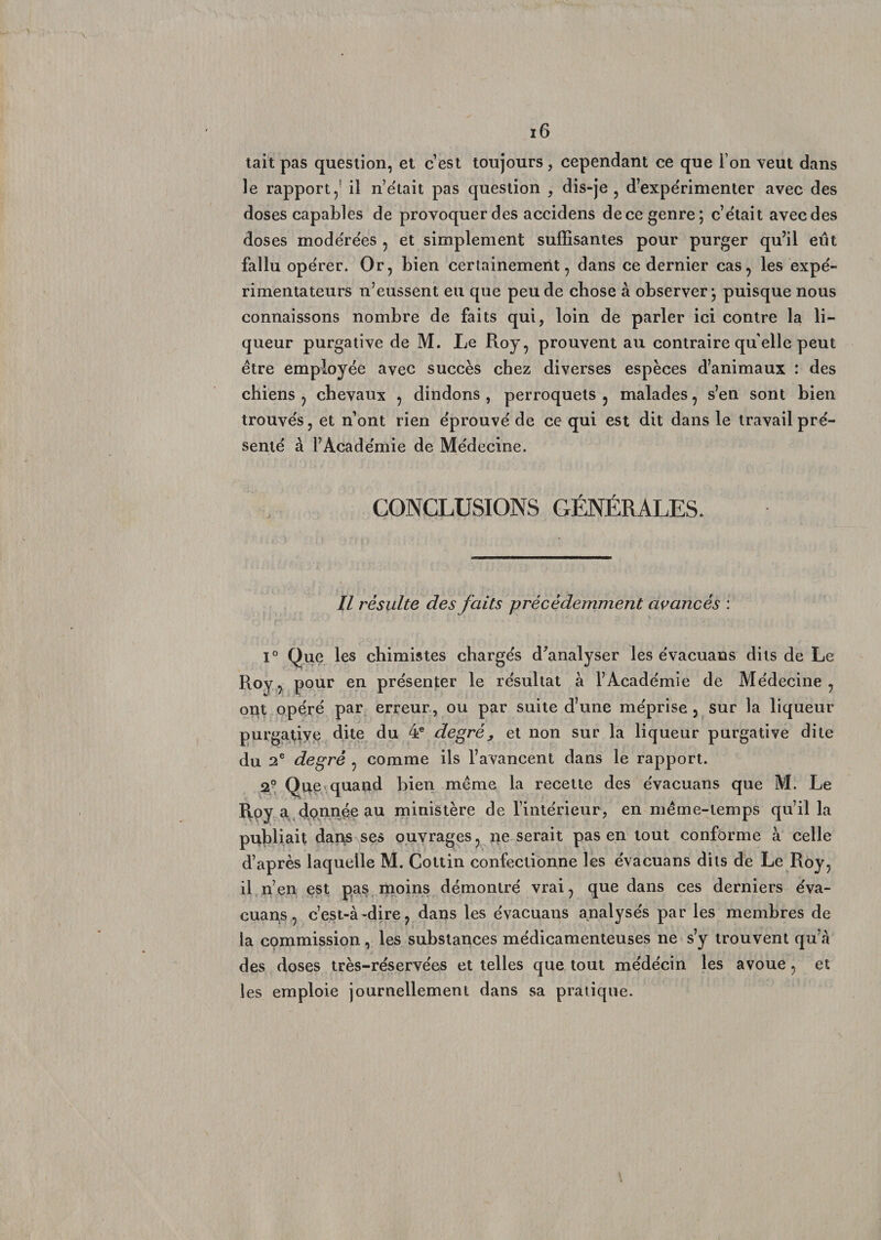 tait pas question, et cest toujours, cependant ce que i on veut dans le rapport,3 il n’était pas question , dis-je , d’expérimenter avec des doses capables de provoquer des accidens de ce genre; c’était avec des doses modérées , et simplement suffisantes pour purger qu’il eut fallu opérer. Or, bien certainement, dans ce dernier cas, les expé¬ rimentateurs n’eussent eu que peu de chose à observer; puisque nous connaissons nombre de faits qui, loin de parler ici contre la li¬ queur purgative de M. Le Roy, prouvent au contraire quelle peut être employée avec succès chez diverses espèces d’animaux : des chiens , chevaux , dindons , perroquets , malades, s’en sont bien trouvés, et n’ont rien éprouvé de ce qui est dit dans le travail pré¬ senté à l’Académie de Médecine. CONCLUSIONS GÉNÉRALES. Il résulte des faits précédemment avancés : 1° Que les chimistes chargés d’analyser les évacuans dits de Le Roy, pour en présenter le résultat à l’Académie de Médecine, ont opéré par erreur, ou par suite d’une méprise, sur la liqueur purgatiye dite du 4e degré, et non sur la liqueur purgative dite du 2e degré , comme ils l’avancent dans le rapport. 2° Que quand bien même la recette des évacuans que M. Le Roy a donnée au ministère de l’intérieur, en même-temps qu’il la publiait dai^s ses ouvrages, ne serait pas en tout conforme à celle d’après laquelle M. Cottin confectionne les évacuans dits de Le Roy, il n’en est pas moins démontré vrai, que dans ces derniers éva¬ cuais, c’est-à-dire, dans les évacuans analysés par les membres de la commission, les substances médicamenteuses ne s’y trouvent qu’à des doses très-réservées et telles que tout médécin les avoue, et les emploie journellement dans sa pratique.