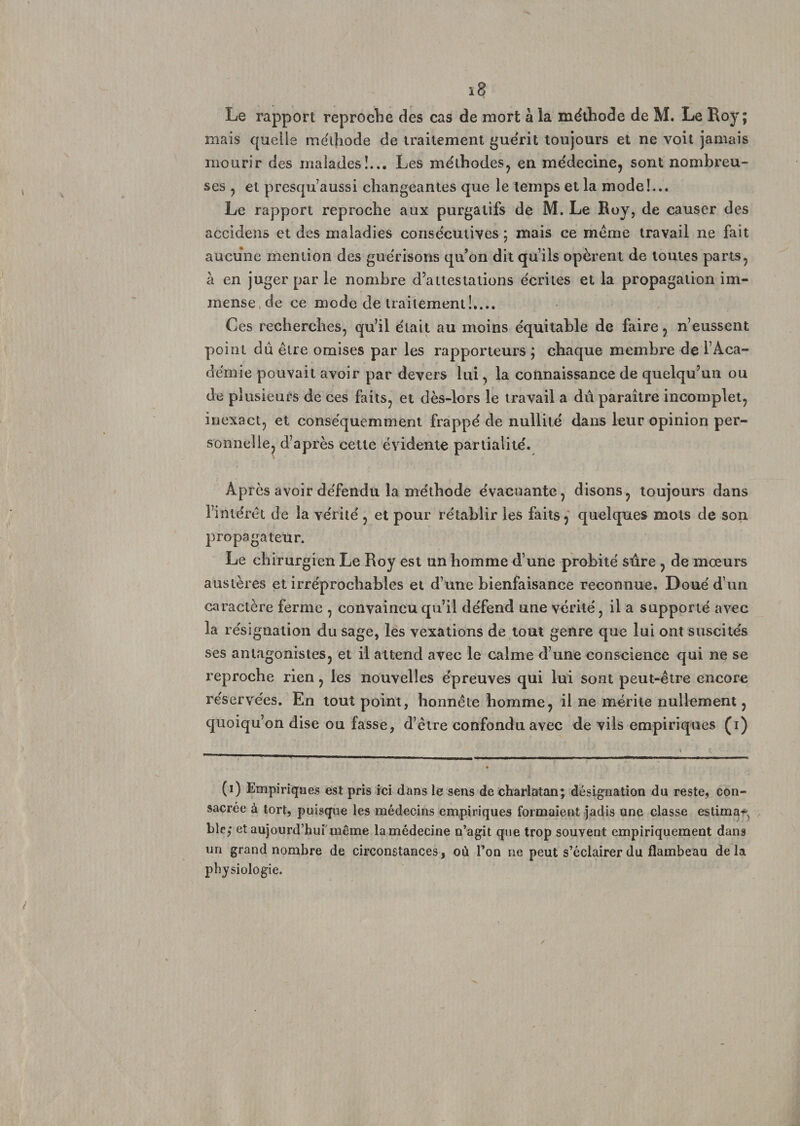 Le rapport reproche des cas de mort à la méthode de M. Le Roy; mais quelle méthode de traitement guérit toujours et ne voit jamais mourir des malades!... Les méthodes, en médecine, sont nombreu¬ ses , et presqu aussi changeantes que le temps et la mode!... Le rapport reproche aux purgatifs de M. Le Roy, de causer des accidens et des maladies consécutives ; mais ce meme travail ne fait aucune mention des guérisons qu’on dit qu’ils opèrent de toutes parts, à en juger par le nombre d’attestations écrites et la propagation im¬ mense de ce mode de traitement!,... Ces recherches, qu’il était au moins équitable de faire, n’eussent point dû être omises par les rapporteurs ; chaque membre de l’Aca¬ démie pouvait avoir par devers lui, la connaissance de quelqu’un ou de plusieurs de ces faits, et dès-lors le travail a dû paraître incomplet, inexact, et conséquemment frappé de nullité dans leur opinion per¬ sonnelle, d’après cette évidente partialité. Après avoir défendu la méthode évacuante, disons, toujours dans l’intérêt de la vérité , et pour rétablir les faits, quelques mots de son propagateur. Le chirurgien Le Roy est un homme d’une probité sûre , de mœurs austères et irréprochables et d’une bienfaisance reconnue. Doué d’un caractère ferme , convaincu qu’il défend une vérité, il a supporté avec la résignation du sage, les vexations de tout genre que lui ont suscités ses antagonistes, et il attend avec le calme d’une conscience qui ne se reproche rien, les nouvelles épreuves qui lui sont peut-être encore réservées. En tout point, honnête homme, il ne mérite nullement, quoiqu’on dise ou fasse, d’être confondu avec de vils empiriques (i) (i) Empiriques est pris ici dans le sens de charlatan; désignation du reste, con¬ sacrée à tort, puisque les médecins empiriques formaient jadis une classe estima* ble,* et aujourd’hui même lamédecine n’agit que trop souvent empiriquement dans un grand nombre de circonstances, où l’on ne peut s’éclairer du flambeau delà physiologie.