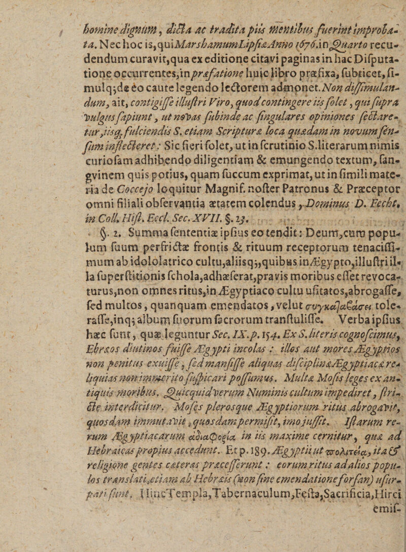 hominedlgniim, diBa ac tradita piis Mentllm fuerint improba* ta. Nec hoc is,quiMarshamUmLipfiaAmo i6g 6im Quarto recu- dendum curavit,qua ex editione citavi paginas in hac Difputa- tione: occurrentes,inprafatione huic libro praefixa, fobticet, fi- mu!q jd® eo caute legendo ledtorem admonet,Non dijfmuUn- dum&gt; ait, contigiffe illuftri Viro, quod contingere iis folet, quifupra leulgHs fapiunt &gt; ut nolens fubinde ac (ingulares opiniones feBare- tuv jis fulciendis S* etiam Scriptura loca quadam in novumfin* fum infleBeret: Sic fieri folet, ut in ferutinio S.literarum nimis cnriofam adhibendo diligentiam &amp; emungendo textum, fan- gvinem quis potius, quam fuccum exprimat, ut in fimili mate¬ ria de Coccejo loquitur Magnif. nofter Patronus &amp; Praeceptor omni filiali obfervamia aetatem colendus r Dominus D. Eecht* in Coli Hijl Eccl. Sec. XV1L §. ij. §. 2. Summa fententiae ipfius eo tendit: Deum,curo popu- lum Tuum perfridtae frontis &amp; rituum receptorum tenaciCfi- mum ab idololatrico cultu,aliisq j, quibus im%ypto?i!luRrnk ia fuperftidonis fchola,adhaeferat,pravis moribus effet revoca- turus,non omnes ritus3in ^Egyptiaco cultu u(katossabrogafTe* fed multos, quanquam emendatos, vehit crvyKdJccSaa-v to!e- raiTe,inq$ album fiiorum facrorum tranfluliffe* Verba ipfius haec funt, quap leguntur Sec. IX, p. 154. ExS,literiscognpfcimusr Ebraos diutinos fuiffe Aegypti incolas : illos aut mores Agyptios non penitus exuijfe, fed manfffe aliquas difciplmaAgyptiaca re a liquias non hmMrito fkjficari pojfum us. Multa Mofis leges ex an* tiquis moribus, fjhuequiditerum Numinis cultum impediret, (iri*. cle interdicitur, Mofes plerosque Agyptiorum ritus abrogaYV, quosdam immutaYit, quosdampermifit, imojuffit* 1 fi arum re* rum /.Vgyptiacarum in iis maxime cernitur, qua ad Hebraicas propius accedunt. Et p. i g 9. Mgyptii ut isro&amp;rtd*, ita (f religione gentes. c ai er as prae efferunt: eorum ritus ad alios popli- los translati .etiam ab Hchrais (nonfine eme n datione forfan) ufiir* patlfint, J liricTempJa,Tabernaculum,Fefi:3,Sacrificia,Hirci cmif«