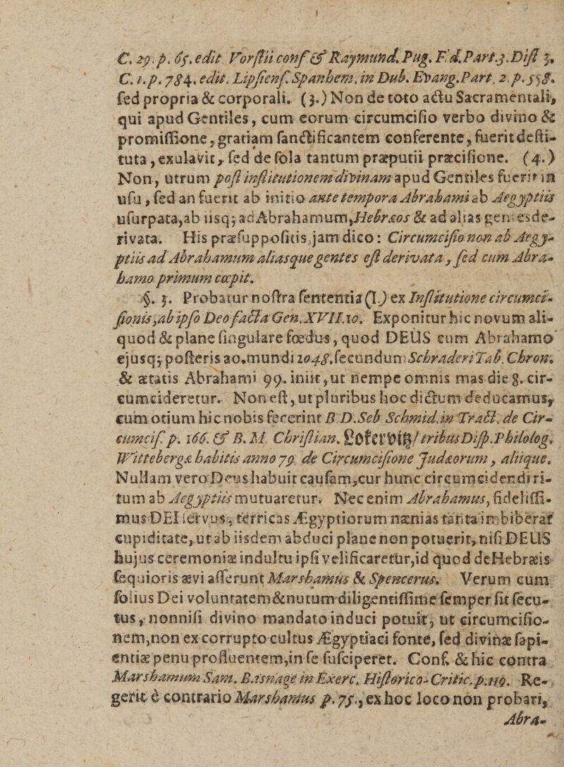 J C*2p&gt;p* oft edit For fi ii conf (f Raymttrid, Pug, P 'd. Part.j . Dlfi }t C. i.p, 7$4. edit. Ltpfenf Spanhem; in Duk EVang.Part 2,p.jgg, fed propria &amp; corporali. (3.) Non de toto a&amp;u Sacra mentali, qui apud Gentiles, cum eorum eircumcifio verbo divino &amp; promifikme, gratiam fandhficantem conferente, fuerit defti- tuta, exukvic ,fed de fola tantum praeputii prsecificne. (4.) Non-, utrum pofl inftitutionemdivinam apud Gentiles fuerit i» vi fu , fed an fuent ab initio ante tempora Abrab timido Aegyptiis u fu r pata, ab 11 sq, aciAbrahamu xxs^Hebr&amp;oslk ad alias gem es de¬ rivata. His prsefuppofitisjjam dico: Circumcifio non afr jegy* ptiisadAbrah amumalias quegentes eji derivata , fed cum Abra* hama primum coepit. §. 3, Probatur noftra fententia (IJ ex InJlkutione circumci» fmm yab ipfo Deo facla Gen,XVII, 1 £. Exponitur hic novum ali- quod &amp; plane lingulare foedus, quod DEUS cum Abrahamo* ejusq 5, pofteris ao*munds 2 0 4$, fe c 0 nd u n; Schraderi Tu b. Chrom &amp; aetatis Abrahami 99. inik,ut nempe omnis mas dieg.-cir- c ume id emor.- None.fi, ut pl uribus hoc di ccu m deducamus* cum otium hic nobis fecerint R D.Seb Schmidlm TraSb de Cir~ cumcif p; r6-6B.M. Cbriftim, tribiUDiffiiPbiloIeg* Witteberga babitis anno yp de Ctremncifione Juddorum, altique. Nullam vero Dens habuit caufam,cur hunc circumcidendi ri¬ tum ab Aegyptiis m u tu are tu r. Nec enim Abrabamus, fklehffi- musDEI idrvus, terricas -£gy priorum natnias tanta imbiberat' cupiditate,.ut ab iisdem abduci plane non potuerit, nifi DEUS hujus-ceremonias indultu-ipfi'velificaretur,id quod deHebraeis- fe qui oris aevi afferunt Marshamm &amp; Spencertu, Verum eum fohus Dei voluntatem&amp;nutumdilig^ntifiime fetnper fit fecu- tus, nonni fi divino mandato indues potuit, ut drcumcifio- nem,non e^corrupto cultus ifigyptiad fonte, fed divinae rapi¬ entis penu proffuentem,in fe fufeiperet. Conf &amp; hic contra Marshamum Sam, Basnage iri Ex er c&gt; Hifi&amp;rico* Critic.p.uQ. Rc- geritvi contrario Marshamm /,7/., ex hoc loco non probari, ' - Abra*