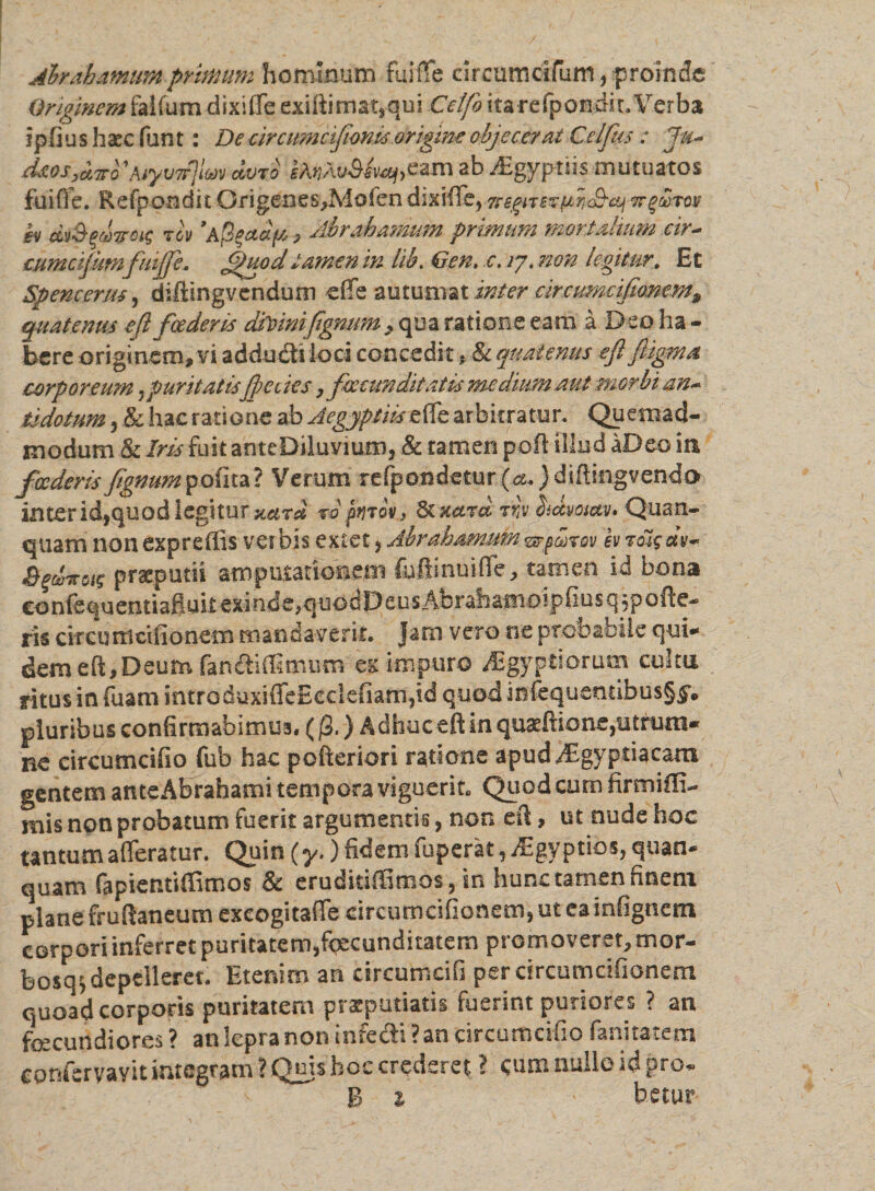 Alrahamumprimum hominum fuiffe elrcumcifum, proinde Originem faifum dixiffe exiftimatsqui Celfo itare fpondit. Verba ipfius haec funt: De eircumcifion,is origine objecerat Gei fas : Jm* d*os,&amp;7ro a.m ab JEgypms mutuatos fuiffe. Refpondit Ofigenes,Mofen dixifle, 7regiT£fafi<&amp;cy vrg&amp;rov sv d'jS$&amp;)7rci$ rev ’a/3gadffi , Abrahamum primum mortalium cir- eumcijum'fuiffe» fUuodtamen in lib. Gen, c. ij. non legitur. Et Spencenu, difiingvendum effe autumat inter circumcifionem9 quatenus e(l foederis divinifgmim > qua ratione eam a Deo ha¬ bere originem, vi addu&amp;i loci concedit , &amp; quatenus eft ftigma corporeum .puritatisffeciesy facunditatis me dium aut morbi an~ tsdotum 3 &amp; hac ratione ab Aegyptiis effe arbitratur. Quemad¬ modum &amp; Iris fuit anteDiluyium j &amp; tamen pofl illud aDeo ia fcederis ftgnumpofita? Verum refpondetur {a.) diffingvendo inter id,quod legitur xara ropnov., 6t Kctra rr,v Sicevosav. Quan- quam nonexpreflis verbis extet > Abrahamumzrfaov hrol$ praeputii amputationem fuftinuiffe, tamen id bona confequentiafluit exinde,quodDcusAbrafcamoipfiusqjpofte- ris circu rti cilionem mandaverit. Jam vero ne probabile qui* dem eft,Deum fandidimum ex impuro Aegyptiorum cultu ritus in fuam intro duxiffeEeclefiarnpd quod inlequentibus§($’. pluribus confirmabimus. ()3.) Adhuc eft in quaeftione,utmm« ne circumcifio fub hac pofteriori ratione apud Aegyptiacam gentem anteAbrahami tempora viguerit. Quod cum firmiffi- mis non probatum fuerit argumentis, non eff, ut nude hoc tantum afferatur. Quin (y.) fidem fuperat 3 rEgy ptios, quan* quam (apientiffimos Sc eruditiflimo§3 in hunc tamen finem plane fruftatieum exeogitaffe circumcifionem, ut eainfignem corpori inferret puritatemjfecunditatem promoveret, mor¬ bosa^ depelleret. Etenim an circumcifi per circumcifionem quoad corporis puritatem praeputiatis fuerint puriores ? an fecundiores? an lepra non infedi? an circumcifio fanitatem cpnfervavit integram? Quis hoc crederet ? cum nulle id pro* B 1 ' betur