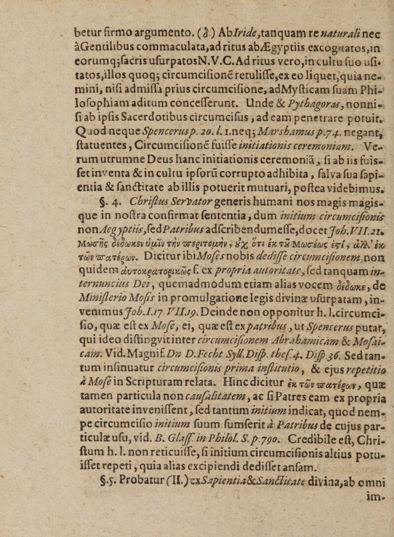 betur firmo argumento. (l) Ab/ri^tanquam re naturali nec aGendhbus commaculata,ad ritus abjEgyptiis excogrtatos,in eorumqyfacris ufurpatosN.V.C. Ad ritus vero,in cultu fuo ufi* tatossillo,s quoq; circumcifione retuliffe,ex eo liquet.quia ne¬ mini, nifi admiffa prius circumcifione, adMy fticam fuam Phi¬ lo Tophi a m aditum concefierunt. Unde &amp; Pythagoras, nonni* fi ab ipfis Sacerdotibus circumcifus, ad eam penetrare potuit» Quod neque Spencenup\ 20. /. 1. n e q, Mars hamus p.74* negant, ftatuentes, Circumcifione fuiffe initiationis ceremoniam. Ve¬ rum utrumne Deus hanc initiationis ceremonia , fi ab iis fuis- fet inventa &amp; in cultu ipforu corrupto adhibita, falvafuafapi- entia &amp;fanftitate ab illis potuerit mutuari, poftea videbimus. §. 4. Chrifliu Serrator generishumani nos magis magis¬ que in noftraconfirmat fentemia,dum initium circumctjionis nQnAegyptiis£s&amp;Batribiu*&amp;fa\bzn&amp;\xvnz$z,&amp;QzzxJoh.VlI'2u JA^crnq SimKSv tipiv tw ws^nsfinvy ort m tS M&amp;crsm d)kl e% rm 'srctTs^Mv. Dicitur ibiMofesnobh dedijje circumeijionem non quidem dvTOHgczTogix&amp;s C ex propriaautoritate*fed tanquam in* ternumiiis Dei, quemadmodum etiam alias vocem de Miniflerio Mofis in promulgatione legis divina irfbrpatam, in- venimus JohJjj VIIjy. Deinde non opponitur h. hcircumci- fio, quae dt ex Mofc, ei, quae efi ex patribus &gt; ut Spencertis putat, qui ideo diftingvtt inter ctrcumcijionem Abrahamkam &amp; MofaD cam. Vi d. Magni Ei);? D.Fecht Syll.Diffi, tbefa Dijpyg. Sed tan¬ tum infinuatur circumeijtonis prima injlitutio, &amp; ejus repetitio k Mofe in Scripturam relata. Hinc dicitur qux tamen particula non caufalitatem, ac fi Patres eam ex propria autoritate inveniflcnt &gt; fed tantum initium indicat, quod nem¬ pe dxcnmu&amp;o initium futim funi ferit i Patribus de cujus par¬ ticulae ufu, vid. Glajf in Philol. S,p.790* Credibile eft, Chri- ftum h. L non reticuifle, fi initium circumcifionisakius potu- iffet repeti, quia alias excipiendi dedifietanfam. §.j. Probatur (II.) ttSapientia&amp;Sandlkate divina,ab omni , im®