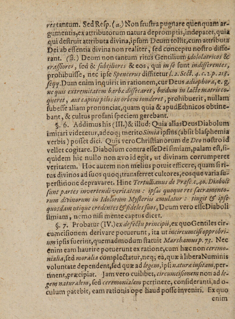 resimum. Sed Refp. (a.)Won frufira pttgrtare qtieftqtfam ar- gumentisjex attributorum natura depromptis,indepateqquia qui deftrok attributa divina,ipfnm Deumtoliit,Ciim attributi 3Pei ab effentia divina non realiter, fed conceptu noftro ehffe» rant. ($.) Deum non tantum ritus G^niiYimrddQlolatrkos &amp; trafflor es y fed &amp; [tibialiores &amp; eos, qui *»/? funt indifferentes, prohibuiffe, nec ipfe Spencerus diffitetur/. 2.Se£t.4.C. ip. 21 g* feqqlDuva enim inquirit in rationem,cur Deus adiaphoray e. g, nequis extremitatem barba diffle caret&gt; boedum m lacie matris co* qiteret 5 aut capitis pilos in orbem tonderet , prohibuerit, nullam fubeffe aliam prommeiat^quam quia &amp; apudBthnicos obtine¬ bant, &amp; cultus profani fpedemgereban^^ §.■ 6. Addimushis(HL)&amp;illud: Quia aliasDeusDiabolum Imitari videretur,adeoqj mtxitoSimia ipfitis (abfit blafphemia verbis) pmTet dici. Quis vero Chriftiao orum de Deo noftroid vellet cogitare. Diabolum contra effeDei fimlam,palam efffi- quidem hic nullo non&amp;vo id egit, ut divinam corrumperet veritatem. Hoc autem non melius potuit efficere, quam fi ri¬ tus divinos ad fuqs quoq^transferret cultores,eosque varia fu- perftitione depravaret. Hinc Tertullianus de Prafc:c.40\ Diaboli funt partes invertendi veritatem : ipffl quoque res J,aeramento- mm diVmorum m idolorum Mjferiis amulatur : tingit (f ipffl quosdam utique credentes fidelesfuos^ Deum vero effepiaboli tfiniam, nemo nifi mente captus dicet, £ 7, Probatur (IV.)ex defeSiuprincipii,ex quoGentiles cir- eumcifionem derivare potuerunt, ita utincircumcifiopprobri- iim ipfis fuerimfquemadmodum ftatuit Marshammp. Nec enim eam haurire potuerunt ex raticme*cum hsec non cersmo- nialiaftd moralia complodatur,neq$ ca^uaealiberaNuminis voluntate dependent,fed quae ad legem f^inaturainfitain^ex- t\nent,pr^cipiat. Jam vero cuilibet, cireumcifionem non ad le« gem naturalem, fed ceremomalem pertinere, confideranri,ad 0« culum oatebit) eam rationis ope haud poffe inveniri. Ex quo enim