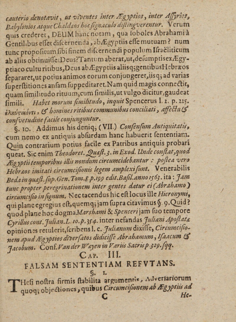 cauterio denotavit, ut vitent es inter Aegyptios, inter Atfyrhs, Babylonios atque Cbaldsos hocfignaculo diflingverentur. Veru m quis crederet, DEUM hanc notam , qua loboles Abrahamia Gentilibusefletciifcerncnda,tibi£gyptiisefle mutuam? nutn tunc propofitumfibi finem difeernendi populum Ifracliticum ab aliis okinuifleiDeus?Tantumaberat,ur,defumptisex,£gy- ptiaco cultu ritibuSjDeus ab Aegyptiis aliisqjgentibusHebraeos fepararet,ut potius animos eorum conjungcrer,iisqjad varias fuperftitiones anfam fuppeditaret.Nam quid magis connedit, quam fimilitudo rituum,cum fimilis,ut vulgo dicitur,gaudeat 1 i m ili» Habet morum fimilitudo, inquit Spencerus 1 z&gt; p. zzy. iAnvritdm &gt; &amp; homines ritibus communibus conciliati, affeBatf confvetudine facile c onj unguntur. §. io. Addimus his deniq5 (VII.) Confenfum Antiquitatis* cum nemo ex antiquis ablurdam hanc habuent rententiam» Quin contrarium potius facile ex Patribus antiquis probari queat. Sic enim Theodorei. gusfi.j. i» Exod. Unde confiat,quod JEgyptii temporibus illis nondum circumcidebantur : poflea vero Hebrsos imitati circumcifionis legem amplexi fiunt. V enerabilis Bedainqus.fi.fitp.Gen.T0m.8p.199 edit.Bafil.anm 1363. ita: Jam tunc propter peregrinationem inter gentes datur ei (Abrahamo ) circumcifio infignum. Nec tacendus hic eftlocus ill&lt;t Hieronymi, qui plane egregius eft,quemq, jam fupra citavimus §. 9.Quid ? quod planehocdogmaMarshami &amp;Spcncerfzm fuo tempore Cyrilluscont.Julian.L. 10.p. V4- inter nefandas Juliani Apofiats. opiniones retulerit.fcribens 1, c. Julianum dixiflfe, Circumcifio. nem apud Aegyptios diter fatos didicijfie Abr ahamum, Ifaaeum (£ lacobum. Conf. Van der Wsyen in Fariis Sacris p 329.fqq. J Gap. IO. FALSAM SENTENTIAM REEVTANS. §. 1. THefi noftra firmis ftabilita argumenti* , AJverlarlorum qUOq- objediones,quibus CircumcifionemabAgyptusad ' c\ Hg*