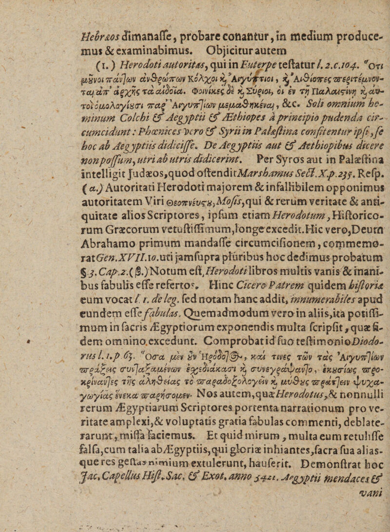 Uehr&amp;osdimanafiPe, probarecotiattfcur,in medium produce¬ mus &amp; examinabimus. Objicitur autem fu) Herodoti aut oritas, qui in Euterpe teftatur /. 2,0.104. eron pvvomavjm ctvtyuffw KoA%oi Avyvfrmy At&amp;toiregfflgiTspvw- %cu dir d p%KS cdctclct. ^omxsq He k 'Zvqm, ct sv Trj UaAoAq-ivrj rfv- roto fio Aayfetn 7T&amp;£ 'Aiyvrflav (JLefjt&gt;a&amp;tiK6v&lt;q &lt;f &amp;c. Soli omnium he- minum Colchi Aegyptii (f Mthiopes a principio pudenda cir¬ cumcidunt : Phoenices Vero (f Syrii in Pahfiina confitentur ipfife hoc ab Aegyptiis didicijfie. De Aegyptiis rnt cf Aethiopibus dicere nonpofium, utri ab utris didicerint, Per Syros aut in P alse ili na intelligit Judaeos,quod aftzn&amp;ttMarshamus SeffiXp.2$f, Refp. ( a.) Autoritati Herodoti majorem &amp; infallibilem opponimus autoritatem Viri eeo7rvsuq:^Mofisyqiii &amp; rerum veritate &amp; antU quitate alios Scriptores , ipfum etiam Herodotum , Hi(lorica¬ rum Graecorum vetuftiffirnum^ongcexcedk.Hic vero,Deurn Abrahamo primum maridafie circumcifionem^commemo- rziGm.XVILxo.xxtx jamfupra pluribus hoc dedimus probatum § jt Capt2.{ (§.)'Motum zft, Herodoti libros multis vanis &amp; inani¬ bus fabulis e (Te referto?» Hinc Cicer cPatr em quidem hiflorU eum vocat / /. de leg. fed notam hanc addit» innumerabiles apud eundem e (Tefabulus, Quemadmodum vero in aliis, it a potiffi- mum in facris ^Egyptiorum exponendis multa fcripfit f quae fi¬ dem omnino.excedunt. Comprobat idfuoteftimomoDiodo- rus l. hpdy £/oera fisv Sv ? xcu rivsq rSv rdq 7Aiyv7rJim vxrffq crvvja^aasvwv iggsmttxciw Kj (ruvsygdxpavjo , ift8&lt;riG)g rsrgc- Xfhetvjsg wg aM&amp;eictg to pra$ado£o&amp;oy&amp;iv ^ uvSyg zegdtj&amp;v ipv%a- yooylaq svsxct’ wctfi&amp;ouiev- Nos autem,qua:Herodotus nonnulli rerum /Egyptianim Scriptores portenta narrationum pro ve- ritateamplexi9&amp; voluptatis gratia febulas commenti, deblate¬ rarunt, miffa laciemus. Et quid mirum * multa eum retuhffe falfa,cum talia aby£gyptiis,qui gloriae inhiantes/acra fua alias- que res genras nimium extulerunt, hauferit. Demonftrat hoc CapellusBifi^Sac, Ifi JSxot% armo Apgyptn tnendaces ifi •vam