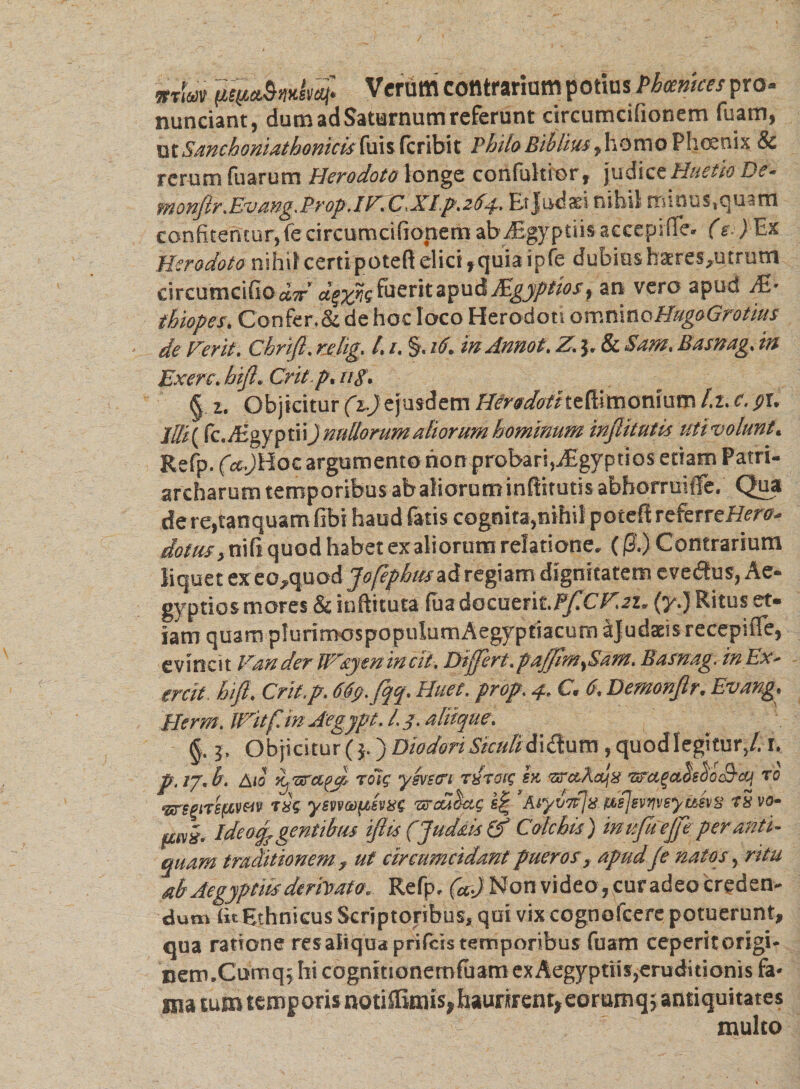 m\m Verum contrarium potius Phoenices pro- nunciant, dum ad Saturnum referunt circumcifionem fuam, otSanchoniathomcis fuis fcribit PhiloBiblius ,homo Phoenix &amp; rerum fuarum Herodoto longe confultior, judice Huetio De* monJlr.Evang.Prop.iFfCXIp.264. Et Judaei nihil minus.quam confitentur, fecircumcifionem ab Axgyptiisaecepiflfe. (e.) Ex Herodoto nihil certi poteft elici,quiaipfe dubiusbaeres,utrum circumcido dir dgzne fuerit apud Mgyptios, an vero apud JE- thiopes. Confer. &amp; de hoc loco Herodoti omninoHugoGrotius de Ferit. Chrijl. rjelig. /. 1. §. 16. in Annot. Z. j. &amp; Sam. Basrng. in Exerc. hijl. Cril p. ug. § z. Objicitur (z.)ejusdem Herodoiiteft.imonium l.t. c. pv Iffi( (c./EgyptiiJ nullorum aliorum hominum injlitutis utivolunt. Refp. (a..Jlioc argumento non probari,j£gyptios etiam Patri¬ archarum temporibus abaliorutninftitt nis abhorruifle. Qua dere,tanquam (ibi haud fatis cognita,nihil poteft referreHw- dotrn, nifi quod habet ex aliorum relatione, ((3.) Contrarium liquet exeo,quod Jofephmziregiam dignitatem evedtus, Ae¬ gyptios mores &amp; inftituta fua d0cuefit.PjiCF.2z, (y.J Ritus et¬ iam quam plurimospopuIumAegyptiacum ajudaeis recepuTe, evincit FanderW&amp;yenincit. Differt.paf/lm^Sam. Basnag. in Ex- ercit hijl. Crit.p. 669. fqq. Huet. prop. 4. C. 6. Demonjlr. Evang. Herm.lVitf.inAegypt. l.j. aliique. &amp;. 3. Objicitur (j.) Diodori Siculi A\&amp;uvn, quod legitur/. 1. p.tj.b. Aio iijUrczfJ roT? yevetri tstoif ex. ‘zra.Ajx •&amp;’a%a.&lt;ieiio&amp;cq ro ‘srepire/aven txc yevvaiftevxs 'sroubcn; s£ Aiyvifjii nfjevriveyuevg t5 vo- am. Ide odp gentibus ijlis (Jttd&amp;is &amp; Colchis) inujuejfe peranti¬ quam traditionem , ut circumcidant pueros, apudJe natos, ritu ab Aegyptiis derPoato. Refp, (ad Non video, curadeo creden¬ dum t«Ethnicus Scriptoribus, qui vix cognofcere potuerunt, qua ratione res aliqua prilcis temporibus fuam ceperit origi¬ nem.Cumq; hi cognitionemfuam exAegyptiis,eruditionis fa¬ ma tum temporis notiffimis, haurirent, eorumqj antiquitates multo